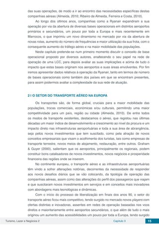 Turismo, Lazer e Negócios 2 Capítulo 3 15
das suas operações, de modo a ir ao encontro das necessidades específicas destas
companhias aéreas (Almeida, 2010; Ribeiro de Almeida, Ferreira e Costa, 2010).
Ao longo dos últimos anos, companhias como a Ryanair expandiram a sua
operação por via da abertura de diversas bases operacionais em distintos aeroportos
primários e secundários, um pouco por toda a Europa e mais recentemente em
Marrocos, o que imprimiu um novo dinamismo no mercado por via da abertura de
novas rotas, aumento do número de frequências e maior utilização da sua frota, com o
consequente aumento do tráfego aéreo e na maior mobilidade das populações.
Neste capítulo pretende-se num primeiro momento discutir o conceito de base
operacional proposto por diversos autores, enaltecendo o seu papel na rede de
operação de uma LCC, para depois avaliar as suas implicações e acima de tudo o
impacto que estas bases originam nos aeroportos e suas áreas envolventes. Por fim
iremos apresentar dados relativos à operação da Ryanair, tanto em termos de número
de bases operacionais como também dos países em que se encontram presentes,
para assim podermos avaliar a complexidade da sua rede de atuação.
2 | 	O SETOR DO TRANSPORTE AÉREO NA EUROPA
Os transportes são, de forma global, cruciais para a maior mobilidade das
populações, trocas comerciais, económicas e/ou culturais, permitindo uma maior
competitividade para um país, região ou cidade (Almeida, 2010). De entre todos
os modos de transporte existentes, destacamos o aéreo, que registou nas últimas
décadas um maior índice de desenvolvimento e crescimento ao nível da procura e um
impacto direto nas infraestruturas aeroportuárias e toda a sua área de abrangência,
seja pelos novos investimentos que tem suscitado, como pela atração de novos
conceitos empresariais que visam o acolhimento dos turistas, tais como empresas de
transporte terrestre, novos meios de alojamento, restauração, entre outros. Graham
& Guyer (2000), salientam que os aeroportos, principalmente os regionais, podem
constituir bons catalisadores de novos investimentos, novos negócios e prosperidade
financeira das regiões onde se inserem.
No continente europeu, o transporte aéreo e as infraestruturas aeroportuárias
têm vindo a sofrer alterações notórias, decorrentes da necessidade de responder
aos novos desafios diários que se vão colocando, da tipologia de operação das
companhias aéreas, assim como das alterações do perfil dos passageiros que viajam
e que suscitaram novos investimentos em serviços e em conceitos mais inovadores
com abordagens mais tecnológicas e dinâmicas.
Com o início do processo de liberalização em finais dos anos 90, o setor do
transporte aéreo ficou mais competitivo, tendo surgido no mercado novos players com
ofertas distintas e inovadoras, assentes em redes de operação baseadas nos voos
diretos e maioritariamente entre aeroportos secundários, o que além de tudo o mais
originou um aumento das acessibilidades um pouco por toda a Europa, tendo surgido
 