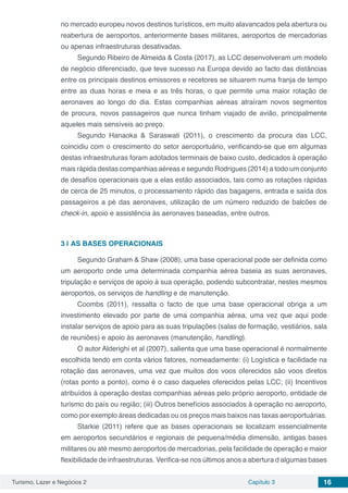 Turismo, Lazer e Negócios 2 Capítulo 3 16
no mercado europeu novos destinos turísticos, em muito alavancados pela abertura ou
reabertura de aeroportos, anteriormente bases militares, aeroportos de mercadorias
ou apenas infraestruturas desativadas.
Segundo Ribeiro de Almeida & Costa (2017), as LCC desenvolveram um modelo
de negócio diferenciado, que teve sucesso na Europa devido ao facto das distâncias
entre os principais destinos emissores e recetores se situarem numa franja de tempo
entre as duas horas e meia e as três horas, o que permite uma maior rotação de
aeronaves ao longo do dia. Estas companhias aéreas atraíram novos segmentos
de procura, novos passageiros que nunca tinham viajado de avião, principalmente
aqueles mais sensíveis ao preço.
Segundo Hanaoka & Saraswati (2011), o crescimento da procura das LCC,
coincidiu com o crescimento do setor aeroportuário, verificando-se que em algumas
destas infraestruturas foram adotados terminais de baixo custo, dedicados à operação
mais rápida destas companhias aéreas e segundo Rodrigues (2014) a todo um conjunto
de desafios operacionais que a elas estão associados, tais como as rotações rápidas
de cerca de 25 minutos, o processamento rápido das bagagens, entrada e saída dos
passageiros a pé das aeronaves, utilização de um número reduzido de balcões de
check-in, apoio e assistência às aeronaves baseadas, entre outros.
3 | 	AS BASES OPERACIONAIS
Segundo Graham & Shaw (2008), uma base operacional pode ser definida como
um aeroporto onde uma determinada companhia aérea baseia as suas aeronaves,
tripulação e serviços de apoio à sua operação, podendo subcontratar, nestes mesmos
aeroportos, os serviços de handling e de manutenção.
Coombs (2011), ressalta o facto de que uma base operacional obriga a um
investimento elevado por parte de uma companhia aérea, uma vez que aqui pode
instalar serviços de apoio para as suas tripulações (salas de formação, vestiários, sala
de reuniões) e apoio às aeronaves (manutenção, handling).
O autor Alderighi et al (2007), salienta que uma base operacional é normalmente
escolhida tendo em conta vários fatores, nomeadamente: (i) Logística e facilidade na
rotação das aeronaves, uma vez que muitos dos voos oferecidos são voos diretos
(rotas ponto a ponto), como é o caso daqueles oferecidos pelas LCC; (ii) Incentivos
atribuídos à operação destas companhias aéreas pelo próprio aeroporto, entidade de
turismo do país ou região; (iii) Outros benefícios associados à operação no aeroporto,
como por exemplo áreas dedicadas ou os preços mais baixos nas taxas aeroportuárias.
Starkie (2011) refere que as bases operacionais se localizam essencialmente
em aeroportos secundários e regionais de pequena/média dimensão, antigas bases
militares ou até mesmo aeroportos de mercadorias, pela facilidade de operação e maior
flexibilidade de infraestruturas. Verifica-se nos últimos anos a abertura d algumas bases
 