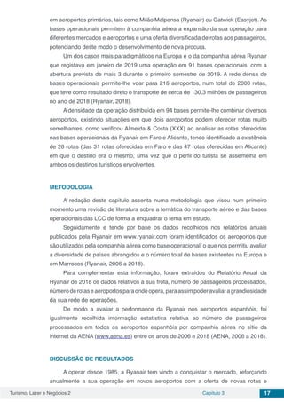 Turismo, Lazer e Negócios 2 Capítulo 3 17
em aeroportos primários, tais como Milão Malpensa (Ryanair) ou Gatwick (Easyjet). As
bases operacionais permitem à companhia aérea a expansão da sua operação para
diferentes mercados e aeroportos e uma oferta diversificada de rotas aos passageiros,
potenciando deste modo o desenvolvimento de nova procura.
Um dos casos mais paradigmáticos na Europa é o da companhia aérea Ryanair
que registava em janeiro de 2019 uma operação em 91 bases operacionais, com a
abertura prevista de mais 3 durante o primeiro semestre de 2019. A rede densa de
bases operacionais permite-lhe voar para 216 aeroportos, num total de 2000 rotas,
que teve como resultado direto o transporte de cerca de 130,3 milhões de passageiros
no ano de 2018 (Ryanair, 2018).
A densidade da operação distribuída em 94 bases permite-lhe combinar diversos
aeroportos, existindo situações em que dois aeroportos podem oferecer rotas muito
semelhantes, como verificou Almeida & Costa (XXX) ao analisar as rotas oferecidas
nas bases operacionais da Ryanair em Faro e Alicante, tendo identificado a existência
de 26 rotas (das 31 rotas oferecidas em Faro e das 47 rotas oferecidas em Alicante)
em que o destino era o mesmo, uma vez que o perfil do turista se assemelha em
ambos os destinos turísticos envolventes.
METODOLOGIA
A redação deste capítulo assenta numa metodologia que visou num primeiro
momento uma revisão de literatura sobre a temática do transporte aéreo e das bases
operacionais das LCC de forma a enquadrar o tema em estudo.
Seguidamente e tendo por base os dados recolhidos nos relatórios anuais
publicados pela Ryanair em www.ryanair.com foram identificados os aeroportos que
são utilizados pela companhia aérea como base operacional, o que nos permitiu avaliar
a diversidade de países abrangidos e o número total de bases existentes na Europa e
em Marrocos (Ryanair, 2006 a 2018).
Para complementar esta informação, foram extraídos do Relatório Anual da
Ryanair de 2018 os dados relativos à sua frota, número de passageiros processados,
númeroderotaseaeroportosparaondeopera,paraassimpoderavaliaragrandiosidade
da sua rede de operações.
De modo a avaliar a performance da Ryanair nos aeroportos espanhóis, foi
igualmente recolhida informação estatística relativa ao número de passageiros
processados em todos os aeroportos espanhóis por companhia aérea no sítio da
internet da AENA (www.aena.es) entre os anos de 2006 e 2018 (AENA, 2006 a 2018).
DISCUSSÃO DE RESULTADOS
A operar desde 1985, a Ryanair tem vindo a conquistar o mercado, reforçando
anualmente a sua operação em novos aeroportos com a oferta de novas rotas e
 