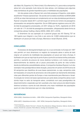 Turismo, Lazer e Negócios 2 Capítulo 3 20
são Itália (16), Espanha (14), Reino Unido (12) eAlemanha (11), para onde a companhia
aérea tem uma operação muito densa de rotas aéreas, com destaque para algumas
rotas domésticas de grande importância para a mobilidade das populações.
Um dos países onde a Ryanair tem uma forte presença é Espanha, onde detém
atualmente 14 bases operacionais1
. De acordo com os dados recolhidos naAENA(2006
a 2018) as rotas internacionais em complemento com as rotas domésticas permitiram à
Ryanair conquistar desde 2011 o primeiro lugar em termos do número de passageiros
processados nos aeroportos espanhóis. Se em 2006 apenas registava cerca de 3,9%
do total de passageiros processados, em 2011 atingiu os 16,8%, registando em 2018
um valor de 1,7% do total de passageiros processados, ultrapassando desta forma as
companhias aéreas Vuelling e Iberia (AENA, 2006, 2011 e 2018).
O dinamismo da sua operação só é possível graças aos 431 Boeing 737 de
189 lugares que integram a sua frota e aos cerca de 13.800 colaboradores que se
distribuem um pouco por toda a Europa, Marrocos e Israel (Ryanair, 2018).
CONCLUSÕES
O processo de desregulamentação que viu a sua conclusão na Europa em 1997
veio permitir um novo dinamismo no negócio do transporte aéreo e acima de tudo
originar um aumento da mobilidade das populações um pouco por toda a Europa. A
facilidade com que se viaja hoje do pontoApara o ponto B e as baixas tarifas praticadas
permitiu o aumento da procura de novos destinos turísticos e em muitos casos no
desenvolvimento de destinos até aí pouco procurados do ponto de vista turístico
devido às deficientes acessibilidades aéreas. A companhia irlandesa Ryanair é um dos
exemplos mais paradigmáticos desta situação, possuindo em janeiro de 2018 cerca de
94 aeroportos que classificou de suas bases operacionais, ou seja, aeroportos onde
tem baseados um conjunto de aeronaves e de onde podem ser diariamente oferecidas
rotas para diferentes pontos da Europa e mais recentemente para Marrocos e Israel.
A evolução do número de bases operacionais por parte desta companhia aérea é sem
dúvida ímpar no setor do transporte aéreo, consistindo num caso paradigmático de
desenvolvimento e expansão que tem suscitado uma maior procura de determinados
destinos turísticos e acima de tudo oferecido uma maior mobilidade das populações
quem em rotas internacionais quer em rotas domésticas.
REFERÊNCIAS
AENA (2006). Estadísticas de trafico – 2006. AENA, Aeropuertos Españoles y Navegación Aérea.
AENA (2007). Estadísticas de trafico – 2007. AENA, Aeropuertos Españoles y Navegación Aérea.
1. Girona (Barcelona); Madrid (Terminal 1); Alicante; Reus (Barcelona); Malaga; Barcelona; Valência; Sevilha; Gran
Canaria; Tenerife Sul; Lanzarote; Palma Maiorca; Santiago de Compostela e Ibiza
 