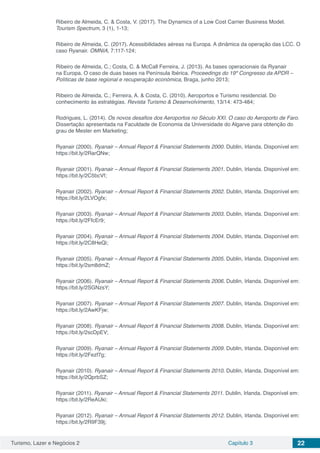 Turismo, Lazer e Negócios 2 Capítulo 3 22
Ribeiro de Almeida, C. & Costa, V. (2017). The Dynamics of a Low Cost Carrier Business Model.
Tourism Spectrum, 3 (1), 1-13;
Ribeiro de Almeida, C. (2017). Acessibilidades aéreas na Europa. A dinâmica da operação das LCC. O
caso Ryanair. OMNIA, 7:117-124;
Ribeiro de Almeida, C.; Costa, C. & McCall Ferreira, J. (2013). As bases operacionais da Ryanair
na Europa. O caso de duas bases na Península Ibérica. Proceedings do 19º Congresso da APDR –
Políticas de base regional e recuperação económica, Braga, junho 2013;
Ribeiro de Almeida, C.; Ferreira, A. & Costa, C. (2010). Aeroportos e Turismo residencial. Do
conhecimento às estratégias. Revista Turismo & Desenvolvimento, 13/14: 473-484;
Rodrigues, L. (2014). Os novos desafios dos Aeroportos no Século XXI. O caso do Aeroporto de Faro.
Dissertação apresentada na Faculdade de Economia da Universidade do Algarve para obtenção do
grau de Mester em Marketing;
Ryanair (2000). Ryanair – Annual Report & Financial Statements 2000. Dublin, Irlanda. Disponível em:
https://bit.ly/2RarQNw;
Ryanair (2001). Ryanair – Annual Report & Financial Statements 2001. Dublin, Irlanda. Disponível em:
https://bit.ly/2C5bcVf;
Ryanair (2002). Ryanair – Annual Report & Financial Statements 2002. Dublin, Irlanda. Disponível em:
https://bit.ly/2LVOgfx;
Ryanair (2003). Ryanair – Annual Report & Financial Statements 2003. Dublin, Irlanda. Disponível em:
https://bit.ly/2FfcEr9;
Ryanair (2004). Ryanair – Annual Report & Financial Statements 2004. Dublin, Irlanda. Disponível em:
https://bit.ly/2C8HeQi;
Ryanair (2005). Ryanair – Annual Report & Financial Statements 2005. Dublin, Irlanda. Disponível em:
https://bit.ly/2sm8dmZ;
Ryanair (2006). Ryanair – Annual Report & Financial Statements 2006. Dublin, Irlanda. Disponível em:
https://bit.ly/2SGNzsY;
Ryanair (2007). Ryanair – Annual Report & Financial Statements 2007. Dublin, Irlanda. Disponível em:
https://bit.ly/2AwKFjw;
Ryanair (2008). Ryanair – Annual Report & Financial Statements 2008. Dublin, Irlanda. Disponível em:
https://bit.ly/2scDpEV;
Ryanair (2009). Ryanair – Annual Report & Financial Statements 2009. Dublin, Irlanda. Disponível em:
https://bit.ly/2Fezf7g;
Ryanair (2010). Ryanair – Annual Report & Financial Statements 2010. Dublin, Irlanda. Disponível em:
https://bit.ly/2QprbSZ;
Ryanair (2011). Ryanair – Annual Report & Financial Statements 2011. Dublin, Irlanda. Disponível em:
https://bit.ly/2ReAUki;
Ryanair (2012). Ryanair – Annual Report & Financial Statements 2012. Dublin, Irlanda. Disponível em:
https://bit.ly/2R9F39j;
 
