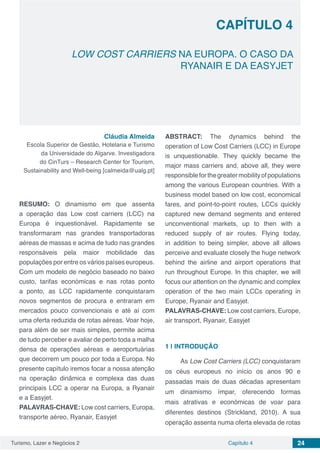 Turismo, Lazer e Negócios 2 Capítulo 4 24
LOW COST CARRIERS NA EUROPA. O CASO DA
RYANAIR E DA EASYJET
CAPÍTULO 4
Cláudia Almeida
Escola Superior de Gestão, Hotelaria e Turismo
da Universidade do Algarve. Investigadora
do CinTurs – Research Center for Tourism,
Sustainability and Well-being [calmeida@ualg.pt]
RESUMO: O dinamismo em que assenta
a operação das Low cost carriers (LCC) na
Europa é inquestionável. Rapidamente se
transformaram nas grandes transportadoras
aéreas de massas e acima de tudo nas grandes
responsáveis pela maior mobilidade das
populações por entre os vários países europeus.
Com um modelo de negócio baseado no baixo
custo, tarifas económicas e nas rotas ponto
a ponto, as LCC rapidamente conquistaram
novos segmentos de procura e entraram em
mercados pouco convencionais e até aí com
uma oferta reduzida de rotas aéreas. Voar hoje,
para além de ser mais simples, permite acima
de tudo perceber e avaliar de perto toda a malha
densa de operações aéreas e aeroportuárias
que decorrem um pouco por toda a Europa. No
presente capítulo iremos focar a nossa atenção
na operação dinâmica e complexa das duas
principais LCC a operar na Europa, a Ryanair
e a Easyjet.
PALAVRAS-CHAVE: Low cost carriers, Europa,
transporte aéreo, Ryanair, Easyjet
ABSTRACT: The dynamics behind the
operation of Low Cost Carriers (LCC) in Europe
is unquestionable. They quickly became the
major mass carriers and, above all, they were
responsibleforthegreatermobilityofpopulations
among the various European countries. With a
business model based on low cost, economical
fares, and point-to-point routes, LCCs quickly
captured new demand segments and entered
unconventional markets, up to then with a
reduced supply of air routes. Flying today,
in addition to being simpler, above all allows
perceive and evaluate closely the huge network
behind the airline and airport operations that
run throughout Europe. In this chapter, we will
focus our attention on the dynamic and complex
operation of the two main LCCs operating in
Europe, Ryanair and Easyjet.
PALAVRAS-CHAVE: Low cost carriers, Europe,
air transport, Ryanair, Easyjet
1 | 	INTRODUÇÃO
As Low Cost Carriers (LCC) conquistaram
os céus europeus no início os anos 90 e
passadas mais de duas décadas apresentam
um dinamismo ímpar, oferecendo formas
mais atrativas e económicas de voar para
diferentes destinos (Strickland, 2010). A sua
operação assenta numa oferta elevada de rotas
 