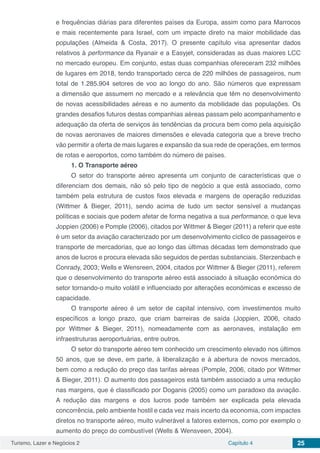 Turismo, Lazer e Negócios 2 Capítulo 4 25
e frequências diárias para diferentes países da Europa, assim como para Marrocos
e mais recentemente para Israel, com um impacte direto na maior mobilidade das
populações (Almeida & Costa, 2017). O presente capítulo visa apresentar dados
relativos à performance da Ryanair e a Easyjet, consideradas as duas maiores LCC
no mercado europeu. Em conjunto, estas duas companhias ofereceram 232 milhões
de lugares em 2018, tendo transportado cerca de 220 milhões de passageiros, num
total de 1.285.904 setores de voo ao longo do ano. São números que expressam
a dimensão que assumem no mercado e a relevância que têm no desenvolvimento
de novas acessibilidades aéreas e no aumento da mobilidade das populações. Os
grandes desafios futuros destas companhias aéreas passam pelo acompanhamento e
adequação da oferta de serviços às tendências da procura bem como pela aquisição
de novas aeronaves de maiores dimensões e elevada categoria que a breve trecho
vão permitir a oferta de mais lugares e expansão da sua rede de operações, em termos
de rotas e aeroportos, como também do número de países.
1. O Transporte aéreo
O setor do transporte aéreo apresenta um conjunto de características que o
diferenciam dos demais, não só pelo tipo de negócio a que está associado, como
também pela estrutura de custos fixos elevada e margens de operação reduzidas
(Wittmer & Bieger, 2011), sendo acima de tudo um sector sensível a mudanças
políticas e sociais que podem afetar de forma negativa a sua performance, o que leva
Joppien (2006) e Pomple (2006), citados por Wittmer & Bieger (2011) a referir que este
é um setor da aviação caracterizado por um desenvolvimento cíclico de passageiros e
transporte de mercadorias, que ao longo das últimas décadas tem demonstrado que
anos de lucros e procura elevada são seguidos de perdas substanciais. Sterzenbach e
Conrady, 2003; Wells e Wensreen, 2004, citados por Wittmer & Bieger (2011), referem
que o desenvolvimento do transporte aéreo está associado à situação económica do
setor tornando-o muito volátil e influenciado por alterações económicas e excesso de
capacidade.
O transporte aéreo é um setor de capital intensivo, com investimentos muito
específicos a longo prazo, que criam barreiras de saída (Joppien, 2006, citado
por Wittmer & Bieger, 2011), nomeadamente com as aeronaves, instalação em
infraestruturas aeroportuárias, entre outros.
O setor do transporte aéreo tem conhecido um crescimento elevado nos últimos
50 anos, que se deve, em parte, à liberalização e à abertura de novos mercados,
bem como a redução do preço das tarifas aéreas (Pomple, 2006, citado por Wittmer
& Bieger, 2011). O aumento dos passageiros está também associado a uma redução
nas margens, que é classificado por Doganis (2005) como um paradoxo da aviação.
A redução das margens e dos lucros pode também ser explicada pela elevada
concorrência, pelo ambiente hostil e cada vez mais incerto da economia, com impactes
diretos no transporte aéreo, muito vulnerável a fatores externos, como por exemplo o
aumento do preço do combustível (Wells & Wensveen, 2004).
 