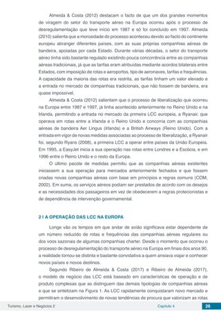 Turismo, Lazer e Negócios 2 Capítulo 4 26
Almeida & Costa (2012) destacam o facto de que um dos grandes momentos
de viragem do setor do transporte aéreo na Europa ocorreu após o processo de
desregulamentação que teve início em 1987 e só foi concluído em 1997. Almeida
(2010) salienta que a morosidade do processo aconteceu devido ao facto do continente
europeu abranger diferentes países, com as suas próprias companhias aéreas de
bandeira, apoiadas por cada Estado. Durante várias décadas, o setor do transporte
aéreo tinha sido bastante regulado existindo pouca concorrência entre as companhias
aéreas tradicionais, já que as tarifas eram atribuídas mediante acordos bilaterais entre
Estados, com imposição de rotas e aeroportos, tipo de aeronaves, tarifas e frequências.
A capacidade da maioria das rotas era restrita, as tarifas tinham um valor elevado e
a entrada no mercado de companhias tradicionais, que não fossem de bandeira, era
quase impossível.
Almeida & Costa (2012) salientam que o processo de liberalização que ocorreu
na Europa entre 1987 e 1997, já tinha acontecido anteriormente no Reino Unido e na
Irlanda, permitindo a entrada no mercado da primeira LCC europeia, a Ryanair, que
operava em rotas entre a Irlanda e o Reino Unido e concorria com as companhias
aéreas de bandeira Aer Lingus (Irlanda) e a British Airways (Reino Unido). Com a
entrada em vigor de novas medidas associadas ao processo de liberalização, a Ryanair
foi, segundo Ryans (2008), a primeira LCC a operar entre países da União Europeia.
Em 1995, a EasyJet inicia a sua operação nas rotas entre Londres e a Escócia, e em
1996 entre o Reino Unido e o resto da Europa.
O último pacote de medidas permitiu que as companhias aéreas existentes
iniciassem a sua operação para mercados anteriormente fechados e que fossem
criadas novas companhias aéreas com base em princípios e regras comuns (COM,
2002). Em suma, os serviços aéreos podiam ser prestados de acordo com os desejos
e as necessidades dos passageiros em vez de obedecerem a regras protecionistas e
de dependência de intervenção governamental.
2 | 	A OPERAÇÃO DAS LCC NA EUROPA
Longe vão os tempos em que andar de avião significava estar dependente de
um número reduzido de rotas e frequências das companhias aéreas regulares ou
dos voos sazonais de algumas companhias charter. Desde o momento que ocorreu o
processo de desregulamentação do transporte aéreo na Europa em finais dos anos 90,
a realidade tornou-se distinta e bastante convidativa a quem ansiava viajar e conhecer
novos países e novos destinos.
Segundo Ribeiro de Almeida & Costa (2017) e Ribeiro de Almeida (2017),
o modelo de negócio das LCC está baseado em características de operação e de
produto complexas que as distinguem das demais tipologias de companhias aéreas
e que se sintetizam na Figura 1. As LCC rapidamente conquistaram novo mercado e
permitiram o desenvolvimento de novas tendências de procura que valorizam as rotas
 