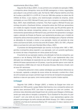 Turismo, Lazer e Negócios 2 Capítulo 4 28
respetivamente (Box & Byus, 2007).
Segundo Box & Byus (2007), no seu primeiro ano completo de operação (1986),
a companhia aérea transportou cerca de 82.000 passageiros e iniciou negociações
para adquirir o seu primeiro avião a jato. No final de 1989 a Ryanair detinha uma frota
de 6 aviões a jato BAC111 e 3 ATR 42. O ano de 1990 ditou perdas na ordem dos 20
milhões de libras, o que originou uma reestruturação completa da empresa, sendo
contratado um novo CEO, Michael O’Leary, que viria a recuperar a companhia (Box e
Byus, 2007). Após estabilizada a empresa, Tony Ryan sugere a Michael O’Leary que
conheça de perto a Southwest Airlines, companhia aérea dos EUA que apresentava
um modelo de negócio inovador, baseado no baixo custo, que lhe permitia operar de
forma distinta das demais companhias aéreas e ser uma companhia lucrativa. Os
ensinamentos apreendidos por Michael O’Leary, permitiram-lhe apresentar e conseguir
captar a atenção da Direção da Ryanair, que rapidamente percebeu que o modelo da
companhia aérea americana poderia ser uma boa estratégia para a Ryanair enfrentar
as alterações do mercado e manter a sua operação, mesmo em períodos de crise
como o da Guerra do Golfo, no início dos anos 90 (Creaton, 2007). Em 1991, a Ryanair
altera a sua base de Luton para Stansted (Box & Byus, 2007).
O processo de desregulamentação que ocorreu na Europa entre 1987 e 1997,
permitiu à companhia aérea expandir a sua operação, com um aumento significativo
do número de rotas e frequências em vários países da Europa.
O aumento da sua operação originou uma alteração na frota da companhia, que
passaria a ser de Boeing 737S (Box & Byus, 2007) e que rapidamente ditou uma
alteração nas estratégias de expansão da sua rede de operação. Em 2018 a Easyjet
detinha 94 bases operacionais em 22 países, o que lhe permite operar numa rede de
216 aeroportos e 2000 rotas em mais de 30 países (Europa, Marrocos e Israel), com
as suas 431 aeronaves.
A companhia aérea tem vindo a adotar estratégias que permitiram diferenciar-se
no mercado, captando a atenção de novos nichos de mercado e conferir-lhe o título
da LCC europeia que ocupa o primeiro lugar em termos de transporte de passageiros,
destinos e rotas em que opera, como iremos avaliar no ponto 5 deste capítulo.
3.2	Easyjet
Segundo Sull (1999) e Shrager (2007), a história da Easyjet tem início em
novembro de 1995 quando o grego Stelios Haki-Ioannou cria a companhia aérea com
apenas duas aeronaves B737, com base no aeroporto de Luton em Londres. As
primeiras rotas oferecidas pela Easyjet foram de Londres para Glasgow e Edimburgo,
sendo que nesta altura é lançada a campanha “Fly to Scotland for the price of a pair
of jeans”2
, com uma tarifa de cerca de 29 libras, o que representava apenas uma
pequena percentagem da tarifa cobrada pela British Airways. Em 1998 a companhia
já detinha uma frota de 6 aeronaves Boeing 737, voava para 12 rotas e operava em 5
2. Voe para a Escócia pelo o preço de par de jeans.
 