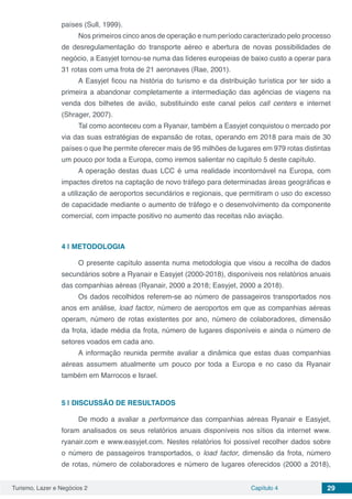 Turismo, Lazer e Negócios 2 Capítulo 4 29
países (Sull, 1999).
Nos primeiros cinco anos de operação e num período caracterizado pelo processo
de desregulamentação do transporte aéreo e abertura de novas possibilidades de
negócio, a Easyjet tornou-se numa das líderes europeias de baixo custo a operar para
31 rotas com uma frota de 21 aeronaves (Rae, 2001).
A Easyjet ficou na história do turismo e da distribuição turística por ter sido a
primeira a abandonar completamente a intermediação das agências de viagens na
venda dos bilhetes de avião, substituindo este canal pelos call centers e internet
(Shrager, 2007).
Tal como aconteceu com a Ryanair, também a Easyjet conquistou o mercado por
via das suas estratégias de expansão de rotas, operando em 2018 para mais de 30
países o que lhe permite oferecer mais de 95 milhões de lugares em 979 rotas distintas
um pouco por toda a Europa, como iremos salientar no capítulo 5 deste capítulo.
A operação destas duas LCC é uma realidade incontornável na Europa, com
impactes diretos na captação de novo tráfego para determinadas áreas geográficas e
a utilização de aeroportos secundários e regionais, que permitiram o uso do excesso
de capacidade mediante o aumento de tráfego e o desenvolvimento da componente
comercial, com impacte positivo no aumento das receitas não aviação.
4 | 	METODOLOGIA
O presente capítulo assenta numa metodologia que visou a recolha de dados
secundários sobre a Ryanair e Easyjet (2000-2018), disponíveis nos relatórios anuais
das companhias aéreas (Ryanair, 2000 a 2018; Easyjet, 2000 a 2018).
Os dados recolhidos referem-se ao número de passageiros transportados nos
anos em análise, load factor, número de aeroportos em que as companhias aéreas
operam, número de rotas existentes por ano, número de colaboradores, dimensão
da frota, idade média da frota, número de lugares disponíveis e ainda o número de
setores voados em cada ano.
A informação reunida permite avaliar a dinâmica que estas duas companhias
aéreas assumem atualmente um pouco por toda a Europa e no caso da Ryanair
também em Marrocos e Israel.
5 | 	DISCUSSÃO DE RESULTADOS
De modo a avaliar a performance das companhias aéreas Ryanair e Easyjet,
foram analisados os seus relatórios anuais disponíveis nos sítios da internet www.
ryanair.com e www.easyjet.com. Nestes relatórios foi possível recolher dados sobre
o número de passageiros transportados, o load factor, dimensão da frota, número
de rotas, número de colaboradores e número de lugares oferecidos (2000 a 2018),
 