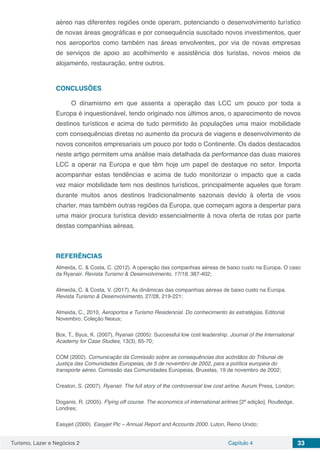 Turismo, Lazer e Negócios 2 Capítulo 4 33
aéreo nas diferentes regiões onde operam, potenciando o desenvolvimento turístico
de novas áreas geográficas e por consequência suscitado novos investimentos, quer
nos aeroportos como também nas áreas envolventes, por via de novas empresas
de serviços de apoio ao acolhimento e assistência dos turistas, novos meios de
alojamento, restauração, entre outros.
CONCLUSÕES
O dinamismo em que assenta a operação das LCC um pouco por toda a
Europa é inquestionável, tendo originado nos últimos anos, o aparecimento de novos
destinos turísticos e acima de tudo permitido às populações uma maior mobilidade
com consequências diretas no aumento da procura de viagens e desenvolvimento de
novos conceitos empresariais um pouco por todo o Continente. Os dados destacados
neste artigo permitem uma análise mais detalhada da performance das duas maiores
LCC a operar na Europa e que têm hoje um papel de destaque no setor. Importa
acompanhar estas tendências e acima de tudo monitorizar o impacto que a cada
vez maior mobilidade tem nos destinos turísticos, principalmente aqueles que foram
durante muitos anos destinos tradicionalmente sazonais devido à oferta de voos
charter, mas também outras regiões da Europa, que começam agora a despertar para
uma maior procura turística devido essencialmente à nova oferta de rotas por parte
destas companhias aéreas.
REFERÊNCIAS
Almeida, C. & Costa, C. (2012). A operação das companhias aéreas de baixo custo na Europa. O caso
da Ryanair. Revista Turismo & Desenvolvimento, 17/18, 387-402;
Almeida, C. & Costa, V. (2017). As dinâmicas das companhias aéreas de baixo custo na Europa.
Revista Turismo & Desenvolvimento, 27/28, 219-221;
Almeida, C., 2010, Aeroportos e Turismo Residencial. Do conhecimento às estratégias. Editorial
Novembro, Coleção Nexus;
Box, T., Byus, K. (2007), Ryanair (2005): Successful low cost leadership. Journal of the International
Academy for Case Studies, 13(3), 65-70;
COM (2002). Comunicação da Comissão sobre as consequências dos acórdãos do Tribunal de
Justiça das Comunidades Europeias, de 5 de novembro de 2002, para a política europeia do
transporte aéreo. Comissão das Comunidades Europeias, Bruxelas, 19 de novembro de 2002;
Creaton, S. (2007). Ryanair. The full story of the controversial low cost airline. Aurum Press, London;
Doganis, R. (2005). Flying off course. The economics of international airlines [2ª edição]. Routledge,
Londres;
Easyjet (2000). Easyjet Plc – Annual Report and Accounts 2000. Luton, Reino Unido;
 