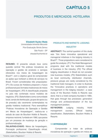 Turismo, Lazer e Negócios 2 Capítulo 5 37
CAPÍTULO 5
PRODUTOS E MERCADOS: HOTELARIA
Elizabeth Kyoko Wada
Universidade Anhembi Morumbi
Pós-Graduação Stricto Sensu
São Paulo – SP
elwada@anhembi.br
RESUMO: O presente estudo teve como
questão central “Há práticas inovadoras de
operação e gestão de produtos e serviços
oferecidos nos meios de hospedagem do
Brasil?”, com o objetivo geral de compreender
as ações que norteiam a oferta de serviços no
Brasil. Foram consideradas três proposições:
(P1) Os cursos de Hotelaria preparam o futuro
profissional para formatos tradicionais de meios
de hospedagem; (P2) A classificação proposta
no país não contempla novos modelos de
negócios; (P3) Stakeholders como comunidade
local, canais de distribuição, grupos de apoio (ou
de pressão) são raramente contemplados na
gestão hoteleira tradicional. Para exemplificar
“Práticas Inovadoras de Operação e Gestão
em Meios de Hospedagem”, realizou-se o
estudo de caso de Bourbon Hotéis & Resorts,
empresa nacional, fundada em 1960, que passa
por um processo de mudança de geração e
profissionalização.
PALAVRAS-CHAVE: Meios de hospedagem,
Formação profissional, Classificação oficial,
Stakeholders, Bourbon Hotéis & Resorts
PRODUCTS AND MARKETS: LODGING
INDUSTRY
ABSTRACT: The central question of this study
was “Are there innovative operational and
managerial initiatives in the lodging industry in
Brazil?”. Three propositions were considered to
guide the analysis: (P1) The Hotel Management
programs deal with the traditional models
of business in the industry; (P2) The official
lodging classification in Brazil do not consider
new business models; (P3) Stakeholders such
as local community, distribution channels,
pressure groups are rarely considered by the
traditional hotel managers. In order to illustrate
the “Innovative practices in operations and
management in the lodging industry”, a case
study of the Bourbon Hotéis & Resorts was
done; that is a hotel company founded in 1960,
that goes through two processes: generation
change and professionalization of the top
management position.
KEYWORDS: Lodging industry, Hotel
management courses, Official loading
classification, Stakeholders, Bourbon Hotéis &
Resorts
1 | 	INTRODUÇÃO
Compreender e tratar de práticas
inovadoras de operação e gestão em meios de
 