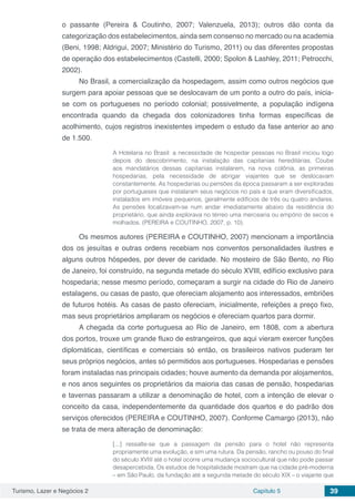 Turismo, Lazer e Negócios 2 Capítulo 5 39
o passante (Pereira & Coutinho, 2007; Valenzuela, 2013); outros dão conta da
categorização dos estabelecimentos, ainda sem consenso no mercado ou na academia
(Beni, 1998; Aldrigui, 2007; Ministério do Turismo, 2011) ou das diferentes propostas
de operação dos estabelecimentos (Castelli, 2000; Spolon & Lashley, 2011; Petrocchi,
2002).
No Brasil, a comercialização da hospedagem, assim como outros negócios que
surgem para apoiar pessoas que se deslocavam de um ponto a outro do país, inicia-
se com os portugueses no período colonial; possivelmente, a população indígena
encontrada quando da chegada dos colonizadores tinha formas específicas de
acolhimento, cujos registros inexistentes impedem o estudo da fase anterior ao ano
de 1.500.
A Hotelaria no Brasil: a necessidade de hospedar pessoas no Brasil iniciou logo
depois do descobrimento, na instalação das capitanias hereditárias. Coube
aos mandatários dessas capitanias instalarem, na nova colônia, as primeiras
hospedarias, pela necessidade de abrigar viajantes que se deslocavam
constantemente. As hospedarias ou pensões da época passaram a ser exploradas
por portugueses que instalaram seus negócios no país e que eram diversificados,
instalados em imóveis pequenos, geralmente edifícios de três ou quatro andares.
As pensões localizavam-se num andar imediatamente abaixo da residência do
proprietário, que ainda explorava no térreo uma mercearia ou empório de secos e
molhados. (PEREIRA e COUTINHO, 2007, p. 10).
Os mesmos autores (PEREIRA e COUTINHO, 2007) mencionam a importância
dos os jesuítas e outras ordens recebiam nos conventos personalidades ilustres e
alguns outros hóspedes, por dever de caridade. No mosteiro de São Bento, no Rio
de Janeiro, foi construído, na segunda metade do século XVIII, edifício exclusivo para
hospedaria; nesse mesmo período, começaram a surgir na cidade do Rio de Janeiro
estalagens, ou casas de pasto, que ofereciam alojamento aos interessados, embriões
de futuros hotéis. As casas de pasto ofereciam, inicialmente, refeições a preço fixo,
mas seus proprietários ampliaram os negócios e ofereciam quartos para dormir.
A chegada da corte portuguesa ao Rio de Janeiro, em 1808, com a abertura
dos portos, trouxe um grande fluxo de estrangeiros, que aqui vieram exercer funções
diplomáticas, científicas e comerciais só então, os brasileiros nativos puderam ter
seus próprios negócios, antes só permitidos aos portugueses. Hospedarias e pensões
foram instaladas nas principais cidades; houve aumento da demanda por alojamentos,
e nos anos seguintes os proprietários da maioria das casas de pensão, hospedarias
e tavernas passaram a utilizar a denominação de hotel, com a intenção de elevar o
conceito da casa, independentemente da quantidade dos quartos e do padrão dos
serviços oferecidos (PEREIRA e COUTINHO, 2007). Conforme Camargo (2013), não
se trata de mera alteração de denominação:
[...] ressalte-se que a passagem da pensão para o hotel não representa
propriamente uma evolução, e sim uma rutura. Da pensão, rancho ou pouso do final
do século XVIII até o hotel ocorre uma mudança sociocultural que não pode passar
desapercebida. Os estudos de hospitalidade mostram que na cidade pré-moderna
– em São Paulo, da fundação até a segunda metade do século XIX – o viajante que
 