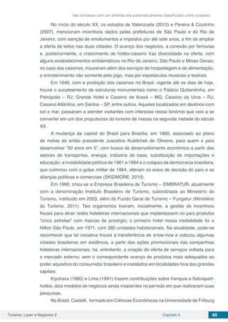 Turismo, Lazer e Negócios 2 Capítulo 5 40
não contasse com um anfitrião era automaticamente classificado como suspeito.
No início do século XX, os estudos de Valenzuela (2013) e Pereira & Coutinho
(2007), mencionam incentivos dados pelas prefeituras de São Paulo e do Rio de
Janeiro, com isenção de emolumentos e impostos por até sete anos, a fim de ampliar
a oferta de leitos nas duas cidades. O avanço dos negócios, a conexão por ferrovias
e, posteriormente, o crescimento de hotéis-cassino traz diversidade na oferta, com
alguns estabelecimentos emblemáticos no Rio de Janeiro, São Paulo e Minas Gerais;
no caso dos cassinos, trouxeram além dos serviços de hospedagem e de alimentação,
o entretenimento não somente pelo jogo, mas por espetáculos musicais e teatrais.
Em 1946, com a proibição dos cassinos no Brasil, vigente até os dias de hoje,
houve o sucateamento de estruturas monumentais como o Palácio Quitandinha, em
Petrópolis – RJ; Grande Hotel e Cassino de Araxá – MG; Cassino da Urca – RJ;
Cassino Atlântico, em Santos – SP, entre outros. Aqueles localizados em destinos com
sol e mar, passaram a atender visitantes com interesse nesse binômio que veio a se
converter em um dos propulsores do turismo de massa na segunda metade do século
XX.
A mudança da capital do Brasil para Brasília, em 1960, associado ao plano
de metas do então presidente Juscelino Kubitchek de Oliveira, para quem o país
desenvolver “50 anos em 5”, com busca de desenvolvimento econômico a partir dos
setores de transportes, energia, indústria de base, substituição de importações e
educação; a instabilidade política de 1961 a 1964 e o colapso da democracia brasileira,
que culminou com o golpe militar de 1964, alteram os eixos de decisão do país e as
alianças políticas e comerciais (SKIDMORE, 2010).
Em 1966, criou-se a Empresa Brasileira de Turismo – EMBRATUR, atualmente
com a denominação Instituto Brasileiro de Turismo, subordinada ao Ministério do
Turismo, instituído em 2003, além do Fundo Geral de Turismo – Fungetur (Ministério
do Turismo, 2011). Tais organismos tiveram, inicialmente, a gestão de incentivos
fiscais para atrair redes hoteleiras internacionais que implantassem no país produtos
“cinco estrelas” com marcas de prestígio; o primeiro hotel nessa modalidade foi o
Hilton São Paulo, em 1971, com 380 unidades habitacionais. Na atualidade, pode-se
reconhecer que tal iniciativa trouxe a transferência de know-how e colocou algumas
cidades brasileiras em evidência, a partir das ações promocionais das companhias
hoteleiras internacionais; há, entretanto, a criação de oferta de serviços voltada para
o mercado externo, sem o correspondente avanço de produtos mais adequados ao
poder aquisitivo do consumidor brasileiro e instalados em localidades fora das grandes
capitais.
Kiyohara (1980) e Lima (1991) trazem contribuições sobre franquia e flats/apart-
hotéis, dois modelos de negócios ainda insipientes no período em que realizaram suas
pesquisas.
No Brasil, Castelli, formado em Ciências Econômicas na Universidade de Frifourg
 