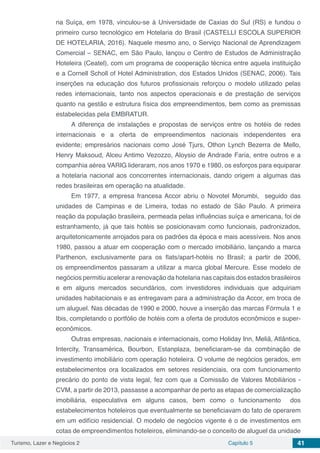 Turismo, Lazer e Negócios 2 Capítulo 5 41
na Suíça, em 1978, vinculou-se à Universidade de Caxias do Sul (RS) e fundou o
primeiro curso tecnológico em Hotelaria do Brasil (CASTELLI ESCOLA SUPERIOR
DE HOTELARIA, 2016). Naquele mesmo ano, o Serviço Nacional de Aprendizagem
Comercial – SENAC, em São Paulo, lançou o Centro de Estudos de Administração
Hoteleira (Ceatel), com um programa de cooperação técnica entre aquela instituição
e a Cornell Scholl of Hotel Administration, dos Estados Unidos (SENAC, 2006). Tais
inserções na educação dos futuros profissionais reforçou o modelo utilizado pelas
redes internacionais, tanto nos aspectos operacionais e de prestação de serviços
quanto na gestão e estrutura física dos empreendimentos, bem como as premissas
estabelecidas pela EMBRATUR.
A diferença de instalações e propostas de serviços entre os hotéis de redes
internacionais e a oferta de empreendimentos nacionais independentes era
evidente; empresários nacionais como José Tjurs, Othon Lynch Bezerra de Mello,
Henry Maksoud, Alceu Antimo Vezozzo, Aloysio de Andrade Faria, entre outros e a
companhia aérea VARIG lideraram, nos anos 1970 e 1980, os esforços para equiparar
a hotelaria nacional aos concorrentes internacionais, dando origem a algumas das
redes brasileiras em operação na atualidade.
Em 1977, a empresa francesa Accor abriu o Novotel Morumbi, seguido das
unidades de Campinas e de Limeira, todas no estado de São Paulo. A primeira
reação da população brasileira, permeada pelas influências suíça e americana, foi de
estranhamento, já que tais hotéis se posicionavam como funcionais, padronizados,
arquitetonicamente arrojados para os padrões da época e mais acessíveis. Nos anos
1980, passou a atuar em cooperação com o mercado imobiliário, lançando a marca
Parthenon, exclusivamente para os flats/apart-hotéis no Brasil; a partir de 2006,
os empreendimentos passaram a utilizar a marca global Mercure. Esse modelo de
negócios permitiu acelerar a renovação da hotelaria nas capitais dos estados brasileiros
e em alguns mercados secundários, com investidores individuais que adquiriam
unidades habitacionais e as entregavam para a administração da Accor, em troca de
um aluguel. Nas décadas de 1990 e 2000, houve a inserção das marcas Fórmula 1 e
Ibis, completando o portfólio de hotéis com a oferta de produtos econômicos e super-
econômicos.
Outras empresas, nacionais e internacionais, como Holiday Inn, Meliã, Atlântica,
Intercity, Transamérica, Bourbon, Estanplaza, beneficiaram-se da combinação de
investimento imobiliário com operação hoteleira. O volume de negócios gerados, em
estabelecimentos ora localizados em setores residenciais, ora com funcionamento
precário do ponto de vista legal, fez com que a Comissão de Valores Mobiliários -
CVM, a partir de 2013, passasse a acompanhar de perto as etapas de comercialização
imobiliária, especulativa em alguns casos, bem como o funcionamento dos
estabelecimentos hoteleiros que eventualmente se beneficiavam do fato de operarem
em um edifício residencial. O modelo de negócios vigente é o de investimentos em
cotas de empreendimentos hoteleiros, eliminando-se o conceito de aluguel da unidade
 