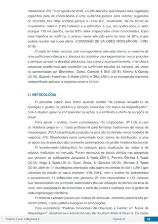 Turismo, Lazer e Negócios 2 Capítulo 5 42
habitacional. Em 15 de agosto de 2016, a CVM anunciou que prepara uma regulação
específica para os condo-hotéis e uma audiência pública para receber sugestões
do mercado; tais fatos ocorrem porque o Brasil tem, atualmente, 99 mil títulos de
investimento coletivo (TIC) hoteleiro e a estimativa é que, em quatro anos, o setor
abarque 170 mil quartos, sendo 93% deles enquadrados como condo-hotéis. Caso
essa trajetória se confirme, o avanço nesse intervalo seria na casa de 60%, o que
poderá resultar em super oferta. (COMISSÃO DE VALORES MOBILIÁRIOS - CVM,
2016).
O vasto território nacional, com correspondente mercado interno, o momento de
crise político-econômica e a abertura do brasileiro para experimentar novos produtos
e serviços apresenta desafios adicionais, tais como o acompanhamento, inventário e
pesquisas acadêmicas que contestem ou confirmem estudos de mercado tais como
os apresentados por Shankman, Oates, Clampet & Skift (2015); Merlino & Quinby
(2015); Bujarski, Harniman, & Matter (2016) e Offutt (2016) e os avanços da economia
compartilhada aplicada a negócios como o AirBnB.
3 | 	METODOLOGIA
O presente estudo teve como questão central “Há práticas inovadoras de
operação e gestão de produtos e serviços oferecidos nos meios de hospedagem?”,
com o objetivo geral de compreender as ações que norteiam a oferta de serviços no
Brasil.
Para apoiar a análise, foram consideradas três proposições: (P1) Os cursos
de Hotelaria preparam o futuro profissional para formatos tradicionais de meios de
hospedagem; (P2) A classificação proposta no país não contempla novos modelos de
negócios; (P3) Stakeholders como comunidade local, canais de distribuição, grupos
de apoio (ou de pressão) são raramente contemplados na gestão hoteleira tradicional.
O levantamento bibliográfico foi realizado para atualização de dados e de
estudos realizados no mercado. Foram revisados os dados obtidos nas pesquisas
que geraram as publicações Junqueira & Wada (2011), Ferreira Oliveira & Wada
(2012), Koga & Wada,(2013), Guizi, Wada, & Gândara (2016), Mendes & Wada
(2016), além de 17 dissertações orientadas pela autora no período de 2011 a 2015 que
utilizaram do estudo de casos múltiplos (YIN, 2014), com a análise de stakeholders
e apresentaram 51 entrevistas com gestores; 21 com especialistas e 153 pessoas
que representaram os principais stakeholders (houve utilização de técnica de bola de
neve, com autogeração de entrevistas a partir da primeira realizada com o gestor de
cada organização escolhida).
O material existente passou por análise de conteúdo, conforme preconizado por
Bardin (2004), o que permitiu averiguar as proposições.
Para exemplificar “Práticas Inovadoras de Operação e Gestão em Meios de
Hospedagem”, escolheu-se o estudo de caso de Bourbon Hotéis & Resorts. Os dados
 
