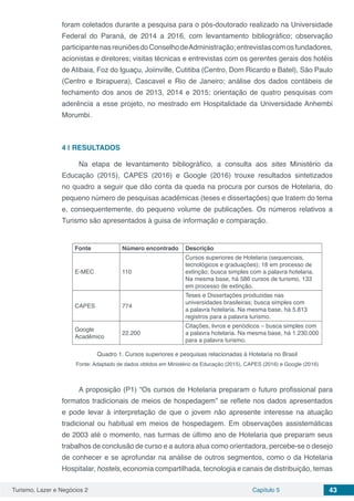 Turismo, Lazer e Negócios 2 Capítulo 5 43
foram coletados durante a pesquisa para o pós-doutorado realizado na Universidade
Federal do Paraná, de 2014 a 2016, com levantamento bibliográfico; observação
participantenasreuniõesdoConselhodeAdministração;entrevistascomosfundadores,
acionistas e diretores; visitas técnicas e entrevistas com os gerentes gerais dos hotéis
de Atibaia, Foz do Iguaçu, Joiinville, Cutitiba (Centro, Dom Ricardo e Batel), São Paulo
(Centro e Ibirapuera), Cascavel e Rio de Janeiro; análise dos dados contábeis de
fechamento dos anos de 2013, 2014 e 2015; orientação de quatro pesquisas com
aderência a esse projeto, no mestrado em Hospitalidade da Universidade Anhembi
Morumbi.
4 | 	RESULTADOS
Na etapa de levantamento bibliográfico, a consulta aos sites Ministério da
Educação (2015), CAPES (2016) e Google (2016) trouxe resultados sintetizados
no quadro a seguir que dão conta da queda na procura por cursos de Hotelaria, do
pequeno número de pesquisas acadêmicas (teses e dissertações) que tratem do tema
e, consequentemente, do pequeno volume de publicações. Os números relativos a
Turismo são apresentados à guisa de informação e comparação.
Fonte Número encontrado Descrição
E-MEC 110
Cursos superiores de Hotelaria (sequenciais,
tecnológicos e graduações); 18 em processo de
extinção; busca simples com a palavra hotelaria.
Na mesma base, há 586 cursos de turismo, 133
em processo de extinção.
CAPES 774
Teses e Dissertações produzidas nas
universidades brasileiras; busca simples com
a palavra hotelaria. Na mesma base, há 5.813
registros para a palavra turismo.
Google
Acadêmico
22.200
Citações, livros e periódicos – busca simples com
a palavra hotelaria. Na mesma base, há 1.230.000
para a palavra turismo.
Quadro 1. Cursos superiores e pesquisas relacionadas à Hotelaria no Brasil
Fonte: Adaptado de dados obtidos em Ministério da Educação (2015), CAPES (2016) e Google (2016)
A proposição (P1) “Os cursos de Hotelaria preparam o futuro profissional para
formatos tradicionais de meios de hospedagem” se reflete nos dados apresentados
e pode levar à interpretação de que o jovem não apresente interesse na atuação
tradicional ou habitual em meios de hospedagem. Em observações assistemáticas
de 2003 até o momento, nas turmas de último ano de Hotelaria que preparam seus
trabalhos de conclusão de curso e a autora atua como orientadora, percebe-se o desejo
de conhecer e se aprofundar na análise de outros segmentos, como o da Hotelaria
Hospitalar, hostels, economia compartilhada, tecnologia e canais de distribuição, temas
 