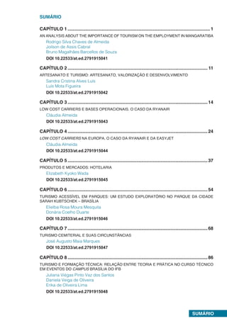 SUMÁRIO
SUMÁRIO
CAPÍTULO 1.................................................................................................................1
AN ANALYSIS ABOUT THE IMPORTANCE OF TOURISM ON THE EMPLOYMENT IN MANGARATIBA
Rodrigo Silva Chaves de Almeida
Joilson de Assis Cabral
Bruno Magalhães Barcellos de Souza
DOI 10.22533/at.ed.2791915041
CAPÍTULO 2............................................................................................................... 11
ARTESANATO E TURISMO: ARTESANATO, VALORIZAÇÃO E DESENVOLVIMENTO
Sandra Cristina Alves Luís
Luís Mota Figueira
DOI 10.22533/at.ed.2791915042
CAPÍTULO 3...............................................................................................................14
LOW COST CARRIERS E BASES OPERACIONAIS. O CASO DA RYANAIR
Cláudia Almeida
DOI 10.22533/at.ed.2791915043
CAPÍTULO 4...............................................................................................................24
LOW COST CARRIERS NA EUROPA. O CASO DA RYANAIR E DA EASYJET
Cláudia Almeida
DOI 10.22533/at.ed.2791915044
CAPÍTULO 5...............................................................................................................37
PRODUTOS E MERCADOS: HOTELARIA
Elizabeth Kyoko Wada
DOI 10.22533/at.ed.2791915045
CAPÍTULO 6...............................................................................................................54
TURISMO ACESSÍVEL EM PARQUES: UM ESTUDO EXPLORATÓRIO NO PARQUE DA CIDADE
SARAH KUBTSCHEK – BRASÍLIA
Elielba Rosa Moura Mesquita
Donária Coelho Duarte
DOI 10.22533/at.ed.2791915046
CAPÍTULO 7...............................................................................................................68
TURISMO CEMITERIAL E SUAS CIRCUNSTÂNCIAS
José Augusto Maia Marques
DOI 10.22533/at.ed.2791915047
CAPÍTULO 8...............................................................................................................86
TURISMO E FORMAÇÃO TÉCNICA: RELAÇÃO ENTRE TEORIA E PRÁTICA NO CURSO TÉCNICO
EM EVENTOS DO CAMPUS BRASÍLIA DO IFB
Juliana Viégas Pinto Vaz dos Santos
Daniela Veiga de Oliveira
Erika de Oliveira Lima
DOI 10.22533/at.ed.2791915048
 