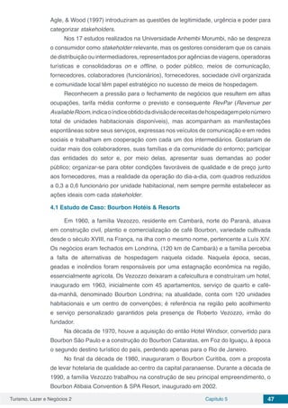 Turismo, Lazer e Negócios 2 Capítulo 5 47
Agle, & Wood (1997) introduziram as questões de legitimidade, urgência e poder para
categorizar stakeholders.
Nos 17 estudos realizados na Universidade Anhembi Morumbi, não se despreza
o consumidor como stakeholder relevante, mas os gestores consideram que os canais
de distribuição ou intermediadores, representados por agências de viagens, operadoras
turísticas e consolidadoras on e offline, o poder público, meios de comunicação,
fornecedores, colaboradores (funcionários), fornecedores, sociedade civil organizada
e comunidade local têm papel estratégico no sucesso de meios de hospedagem.
Reconhecem a pressão para o fechamento de negócios que resultem em altas
ocupações, tarifa média conforme o previsto e consequente RevPar (Revenue per
AvailableRoom,indicaoíndiceobtidodadivisãodereceitasdehospedagempelonúmero
total de unidades habitacionais disponíveis), mas acompanham as manifestações
espontâneas sobre seus serviços, expressas nos veículos de comunicação e em redes
sociais e trabalham em cooperação com cada um dos intermediários. Gostariam de
cuidar mais dos colaboradores, suas famílias e da comunidade do entorno; participar
das entidades do setor e, por meio delas, apresentar suas demandas ao poder
público; organizar-se para obter condições favoráveis de qualidade e de preço junto
aos fornecedores, mas a realidade da operação do dia-a-dia, com quadros reduzidos
a 0,3 a 0,6 funcionário por unidade habitacional, nem sempre permite estabelecer as
ações ideais com cada stakeholder.
4.1	Estudo de Caso: Bourbon Hotéis & Resorts
Em 1960, a família Vezozzo, residente em Cambará, norte do Paraná, atuava
em construção civil, plantio e comercialização de café Bourbon, variedade cultivada
desde o século XVIII, na França, na ilha com o mesmo nome, pertencente a Luís XIV.
Os negócios eram fechados em Londrina, (120 km de Cambará) e a família percebia
a falta de alternativas de hospedagem naquela cidade. Naquela época, secas,
geadas e incêndios foram responsáveis por uma estagnação econômica na região,
essencialmente agrícola. Os Vezozzo deixaram a cafeicultura e construíram um hotel,
inaugurado em 1963, inicialmente com 45 apartamentos, serviço de quarto e café-
da-manhã, denominado Bourbon Londrina; na atualidade, conta com 120 unidades
habitacionais e um centro de convenções; é referência na região pelo acolhimento
e serviço personalizado garantidos pela presença de Roberto Vezozzo, irmão do
fundador.
Na década de 1970, houve a aquisição do então Hotel Windsor, convertido para
Bourbon São Paulo e a construção do Bourbon Cataratas, em Foz do Iguaçu, à época
o segundo destino turístico do país, perdendo apenas para o Rio de Janeiro.
No final da década de 1980, inauguraram o Bourbon Curitiba, com a proposta
de levar hotelaria de qualidade ao centro da capital paranaense. Durante a década de
1990, a família Vezozzo trabalhou na construção de seu principal empreendimento, o
Bourbon Atibaia Convention & SPA Resort, inaugurado em 2002.
 