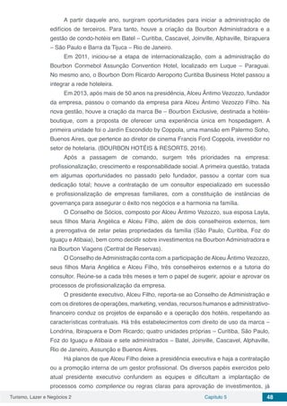 Turismo, Lazer e Negócios 2 Capítulo 5 48
A partir daquele ano, surgiram oportunidades para iniciar a administração de
edifícios de terceiros. Para tanto, houve a criação da Bourbon Administradora e a
gestão de condo-hotéis em Batel – Curitiba, Cascavel, Joinville, Alphaville, Ibirapuera
– São Paulo e Barra da Tijuca – Rio de Janeiro.
Em 2011, iniciou-se a etapa de internacionalização, com a administração do
Bourbon Conmebol Assunção Convention Hotel, localizado em Luque – Paraguai.
No mesmo ano, o Bourbon Dom Ricardo Aeroporto Curitiba Business Hotel passou a
integrar a rede hoteleira.
Em 2013, após mais de 50 anos na presidência, Alceu Ântimo Vezozzo, fundador
da empresa, passou o comando da empresa para Alceu Ântimo Vezozzo Filho. Na
nova gestão, houve a criação da marca Be – Bourbon Exclusive, destinada a hotéis-
boutique, com a proposta de oferecer uma experiência única em hospedagem. A
primeira unidade foi o Jardín Escondido by Coppola, uma mansão em Palermo Soho,
Buenos Aires, que pertence ao diretor de cinema Francis Ford Coppola, investidor no
setor de hotelaria. (BOURBON HOTÉIS & RESORTS, 2016).
Após a passagem de comando, surgem três prioridades na empresa:
profissionalização, crescimento e responsabilidade social. A primeira questão, tratada
em algumas oportunidades no passado pelo fundador, passou a contar com sua
dedicação total; houve a contratação de um consultor especializado em sucessão
e profissionalização de empresas familiares, com a constituição de instâncias de
governança para assegurar o êxito nos negócios e a harmonia na família.
O Conselho de Sócios, composto por Alceu Ântimo Vezozzo, sua esposa Layla,
seus filhos Maria Angélica e Alceu Filho, além de dois conselheiros externos, tem
a prerrogativa de zelar pelas propriedades da família (São Paulo, Curitiba, Foz do
Iguaçu e Atibaia), bem como decidir sobre investimentos na Bourbon Administradora e
na Bourbon Viagens (Central de Reservas).
O Conselho deAdministração conta com a participação deAlceu Ântimo Vezozzo,
seus filhos Maria Angélica e Alceu Filho, três conselheiros externos e a tutoria do
consultor. Reúne-se a cada três meses e tem o papel de sugerir, apoiar e aprovar os
processos de profissionalização da empresa.
O presidente executivo, Alceu Filho, reporta-se ao Conselho de Administração e
com os diretores de operações, marketing, vendas, recursos humanos e administrativo-
financeiro conduz os projetos de expansão e a operação dos hotéis, respeitando as
características contratuais. Há três estabelecimentos com direito de uso da marca –
Londrina, Ibirapuera e Dom Ricardo; quatro unidades próprias – Curitiba, São Paulo,
Foz do Iguaçu e Atibaia e sete administrados – Batel, Joinville, Cascavel, Alphaville,
Rio de Janeiro, Assunção e Buenos Aires.
Há planos de que Alceu Filho deixe a presidência executiva e haja a contratação
ou a promoção interna de um gestor profissional. Os diversos papéis exercidos pelo
atual presidente executivo confundem as equipes e dificultam a implantação de
processos como complience ou regras claras para aprovação de investimentos, já
 