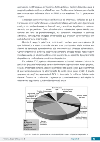 Turismo, Lazer e Negócios 2 Capítulo 5 49
que há uma tendência para privilegiar os hotéis próprios. Existem discussões para a
possível venda dos edifícios em São Paulo e em Curitiba, o que faria com que a família
concentrasse seus esforços e ativos imobiliários nos resorts em Foz do Iguaçu e em
Atibaia.
Ao realizar as observações assistemáticas e as entrevistas, constatou-se que a
transição de empresa familiar para uma profissionalizada vai muito além dos manuais
e artigos em revistas de negócios; há muito apego aos ativos, às práticas do passado,
ao estilo dos proprietários. Como shareholders e stakeholders, apesar do discurso
racional em favor da profissionalização, há constantes retrocessos e decisões
arbitrárias, com algumas situações embaraçosas que precisam ser contornadas em
prol da harmonia na organização.
Quanto à segunda prioridade, crescimento, também gera controvérsias, já
que, habituados a terem o controle total em suas propriedades, ainda resistem em
atender as demandas e prestar contas aos investidores das unidades administradas.
Compreendem que é o modelo possível para ampliar a atuação da rede hoteleira sem
imobilizar capital em ativos imobiliários, mas receiam não ter a garantia de cumprimento
de padrões de qualidade que consideram importantes.
Em junho de 2015, após reuniões contundentes sobre abrir mão dos contratos de
gestão de produtos de terceiros para se concentrar na operação dos hotéis próprios,
houve a preparação da figura a seguir, que mostrou aos quatro sócios que sua empresa
já atuava maioritariamente na administração de condo-hotéis e que, em 2018, aquele
segmento de negócios representará 84% do inventário de unidades habitacionais
da rede. Frente a tal constatação, chegou-se ao consenso de que as estratégias de
crescimento seguiriam o curso estabelecido até então.
Figura 1 – Hotéis por quantidade de unidades habitacionais e proporção de próprios e
 