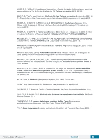 Turismo, Lazer e Negócios 2 Capítulo 5 53
KOGA, E. S.; WADA, E. K. Análise dos Stakeholders e Gestão dos Meios de Hospedagem: estudo de
casos múltiplos na Vila do Abraão, Ilha Grande, RJ. Turismo em Análise, 2013. 90-118.
LIMA, A. C. “Flats” e apart-hotéis em São Paulo. Revista Turismo em Análise, 2, novembro 1991. 65-
71. Disponivel em: <http://www.revistas.usp.br/rta/article/view/63964>. Acesso em: 28 agosto 2016.
MADER, R., DI CUNTO, K., MICHELS, K., & GORENSTEIN, E. Hotelaria em Números 2016.
Obtido em 28 de agosto de 2016, de http://www.jll.com.br/brazil/pt-br/relatorios/127/hotelaria-em-
numeros-2016.
MADER, R., DI CUNTO, K. Hotelaria em Números 2018. Obtido em 16 de janeiro de 2018, de http://
www.jll.com.br/brazil/pt-br/Research/JLL%20-%20Lodging%20Industry%20Brazil%202018.pdf
MENDES, D. A. T.; WADA, E. K. COPA 2014: AS RELAÇÕES DE HOSPITALIDADE E HOSTILIDADE
AO VISITANTE – BRASIL. PODIUM Sport, Leisure and Tourism Review, 2016. 1-9.
MINISTÉRIO DA EDUCAÇÃO. Consulta textual - Hotelaria. http: //emec.mec.gov.br/, 2015. Acesso
em: 28 agosto 2016.
Ministério do Turismo. (2011). Portaria Ministerial MTur Nº 100/2011. Obtida em 28 de agosto de
2016, de http://www.classificacao.turismo.gov.br/MTUR-classificacao/mtur-site/.
MITCHELL, R. K.; AGLE, B. R.; WOOD, D. J. Toward a theory of stakeholder identification and
salience: Defining the principle of who and what really counts. Academy of management review, 4,
1997. 853-886.
PEREIRA, F. F.; COUTINHO, H. R. M. Hotelaria: da era antiga aos dias atuais. Revista Eletrônica
Aboré - Publicação da Escola Superior de Artes e Turismo, 2007. 1-16. Disponivel em: <http://
www.revistas.uea.edu.br/old/abore/artigos/artigos_3/Francisca%20Felix%20Pereira.pdf>. Acesso em:
28 agosto 2016.
PETROCCHI, M. Hotelaria: planejamento e gestão. São Paulo: Futura, 2002.
SENAC. http: //www.sp.senac.br/, 19 setembro 2006. Acesso em: 28 agosto 2016.
SKIDMORE, T. E. Brasil: de Getúlio a Castello (1930-64). São Paulo: Companhia das Letras, 2010.
SPOLON, A. P.; LASHLEY, C. Administração de pequenos negócios em hospitalidade. São Paulo:
Campus Elsevier, 2011.
VALENZUELA, S. T. Imagens da hotelaria na cidade de São Paulo: Panorama dos
estabelececimentos até os anos 1980. São Paulo: Editora SENAC, 2013.
YIN, R. Case study research: design and methods. 5th edition. ed. Thousand Oaks: Sage, 2014.
 
