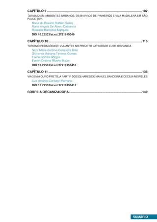 SUMÁRIO
CAPÍTULO 9.............................................................................................................102
TURISMO EM AMBIENTES URBANOS: OS BAIRROS DE PINHEIROS E VILA MADALENA EM SÃO
PAULO (SP)
Maria do Rosário Rolfsen Salles
Maria Angela De Abreu Cabianca
Roseane Barcellos Marques
DOI 10.22533/at.ed.2791915049
CAPÍTULO 10........................................................................................................... 115
TURISMO PEDAGÓGICO: VIAJANTES NO PROJETO LATINIDADE LUSO HISPÂNICA
Nilza Maria da Silva Cerqueira Brito
Giovanna Adriana Tavares Gomes
Elaine Gomes Borges
Evelyn Cristina Ribeiro Bucar
DOI 10.22533/at.ed.27919150410
CAPÍTULO 11...........................................................................................................136
VIAGEM A OURO PRETO, A PARTIR DOS OLHARES DE MANUEL BANDEIRA E CECÍLIA MEIRELES
Luís Antônio Contatori Romano
DOI 10.22533/at.ed.27919150411
SOBRE A ORGANIZADORA....................................................................................149
 