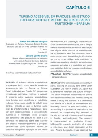 Turismo, Lazer e Negócios 2 Capítulo 6 54
TURISMO ACESSÍVEL EM PARQUES: UM ESTUDO
EXPLORATÓRIO NO PARQUE DA CIDADE SARAH
KUBTSCHEK – BRASÍLIA
CAPÍTULO 6
Elielba Rosa Moura Mesquita
Graduada em Turismo Faculdade Estácio Brasília,
atuou na SES do DF como Servidora Pública por
31 anos.
Brasília DF.
Donária Coelho Duarte
Mestre e Doutora engenharia de produção
Universidade Federal de Santa Catarina.
Professora de pós graduação em Turismo UnB
Brasília DF.
“Este Artigo está Publicadado na Revista RT&D”
RESUMO: O trabalho aborda acessibilidade
em parques, tendo como foco de estudo um
levantamento feito no Parque da Cidade
Sarah Kubitschek em Brasília DF, parque este
considerado patrimônio histórico e cultural.
O presente artigo evidencia acessibilidade
para turistas com deficiência e mobilidade
reduzida tendo como objeto de estudo esse
cenário. Entende-se que o turismo como
fator de entretenimento e hospitalidade, deve
ser com responsabilidade e acessibilidade.
Justifica-se a realização desta pesquisa
por concentrar alta procura no local e por
carências de pesquisas sobre esse aspecto
em Brasília. Metodologicamente a pesquisa
caracteriza-se como qualitativa através de
pesquisa bibliográfica aplicação de um roteiro
de entrevistas, e a observação direta no local.
Entre os resultados observou-se, que o Parque
oferece diversas atividades de lazer e recreação
com alguns locais providos de acessibilidade,
há equipamentos sem funcionamento, outros
estão em processo de revitalização. Constatou-
se que o poder público tenta minimizar os
problemas negativos, dividindo as tarefas com
empresas privadas e a sociedade em geral,
com o objetivo de tornar o parque referência em
acessibilidade no futuro.
PALAVRAS - CHAVE: Turismo; acessibilidade
- parques urbanos
ABSTRACT: the work discusses accessibility in
parks, focusing on a survey done at the Sarah
Kubitschek City Park in Brasília DF, a park that
is considered historical and cultural heritage.
This article evidences accessibility for tourists
with disabilities and reduced mobility, having as
object of study this scenario. It is understood
that tourism as a factor of entertainment and
hospitality should be with responsibility and
accessibility. It is justified the realization of this
research by concentrating high demand on
the site and by lack of research on this aspect
in Brasilia. Methodologically The research
is characterized as qualitative through
bibliographic research application of a script
of interviews, and direct observation at the
site. Among the results, it was observed that
 