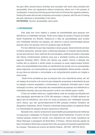 Turismo, Lazer e Negócios 2 Capítulo 6 55
the park offers several leisure activities and recreation with some sites provided with
accessibility, there are equipments without functioning, others are in the process of
revitalization. It was found that the government tries to minimize the negative problems,
dividing the tasks with private companies and society in general, with the aim of making
the park reference in accessibility in the future.
KEYWORDS: Tourism, Accessibility urban parks
1 | 	INTRODUÇÃO
Este artgo tem como objetivo a análise da acessibilidade para pessoas com
deficiência ou mobilidade reduzida. Tendo como objeto de estudo o Parque da Cidade
Sarah Kubitschek em Brasília. Destaca-se a falta de acessibilidade para turistas
com mobilidade reduzida nos espaços, por observar a pouca movimentação dessas
pessoas tanto nos parques como em qualquer lugar de Brasília.
Por isso defende-se que haja respostas a esses grupos, desenvolvendo serviços
turísticos acessíveis, fazendo assim a diferença baseada na inclusão social.entende-
se que boa estrutura, bons sistemas de comunicações, políticas de saúde e educação
são fatores condicionantes positivos para que a atividade turística se desenvolva,
segundo Shackley (2001). Dentro dos fatores que podem chamar a atenção dos
turistas são os atrativos e dentre esses os parques os quais espera-seque tenham
tanto uma acessibilidade física tanto um atendimento de acordo com as necessidades
desse segmento, em outras palavras, que haja hospitalidade. Nesse quesito, entende-
se que deve-se estimular a comunidade a um comportamento positivo em relação a
esse turista.
Desta forma constata-se que os parques tem uma importância social, por ser
um espaço de encontro e de convívio para despertar as pessoas a descoberta de que
os espaços urbanos equipados e conservados e, sobretudo animados para o lazer
recreação e turismo, sem descuidar das necessidades de pessoas com deficiência ou
mobilidade reduzida, para que elas possam usufruir com direitos iguais a todos.
O foco em análise refere-se a capital federal, onde se constata que Brasília tem
uma população aproximada de 2.570.160 pessoas e dessas, 573.805 declaram ter
algum tipo de deficiência, sem levar em conta as pessoas com mobilidade reduzida
como idosos, que são aproximadamente127.646 pessoas (instituto Grasileiro de
Geografia e Estatística, 2010). Portanto a dimensão desse público na capital do Brasil
e a necessidade de espaços de lazer acessíveis é essencial.
Baseado nisto, resolve-se descrever esse trabalho para perspectivas de melhorias
na segurança e adaptação no Parque da Cidade Sarah Kubitschek, O qual é um dos
maiores parques urbanos do mundo, com urbanismo de Lucio Costa, arquitetura de
Oscar Niemayer e paisagismo de Burle Marx. O Parque oferece diversas opções de
lazer recreação e dentre elas o parqueAna Lídia, que possui brinquedos especialmente
às crianças. “Secretaria de turismo do Distrito Federal - SETUR”, (SETUR 2015).
 