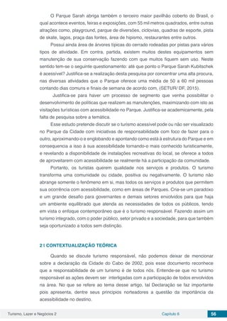 Turismo, Lazer e Negócios 2 Capítulo 6 56
O Parque Sarah abriga também o terceiro maior pavilhão coberto do Brasil, o
qual acontece eventos, feiras e exposições, com 55 mil metros quadrados, entre outras
atrações como, playground, parque de diversões, ciclovias, quadras de esporte, pista
de skate, lagos, praça das fontes, área de hipismo, restaurantes entre outros.
Possui ainda área de árvores típicas do cerrado rodeadas por pistas para vários
tipos de atividade. Em contra, partida, existem muitos destes equipamentos sem
manutenção de sua conservação fazendo com que muitos fiquem sem uso. Neste
sentido tem-se o seguinte questionamento: até que ponto o Parque Sarah Kubitschek
é acessível? Justifica-se a realização desta pesquisa por concentrar uma alta procura,
nas diversas atividades que o Parque oferece uma média de 50 a 60 mil pessoas
contando dias comuns e finais de semana de acordo com, (SETUR/ DF, 2015).
Justifica-se para haver um processo de segmento que venha possibilitar o
desenvolvimento de políticas que realizem as manutenções, maximizando com isto as
visitações turísticas com acessibilidade no Parque. Justifica-se academicamente, pela
falta de pesquisa sobre a temática.
Esse estudo pretende discutir se o turismo acessível pode ou não ser visualizado
no Parque da Cidade com iniciativas de responsabilidade com foco de fazer para o
outro, aproximando-o e englobando e apontando como está à estrutura do Parque e em
consequencia a isso à sua acessibilidade tornando-o mais conhecido turisticamente,
e revelando a disponibilidade de instalações recreativas do local, se oferece a todos
de aproveitarem com acessibilidade se realmente há a participação da comunidade.
Portanto, os turistas querem qualidade nos serviços e produtos. O turismo
transforma uma comunidade ou cidade, positiva ou negativamente. O turismo não
abrange somente o fenômeno em si, mas todos os serviços e produtos que permitem
sua ocorrência com acessibilidade, como em áreas de Parques. Cria-se um paradoxo
e um grande desafio para governantes e demais setores envolvidos para que haja
um ambiente equilibrado que atenda as necessidades de todos os públicos, tendo
em vista o enfoque contemporâneo que é o turismo responsável. Fazendo assim um
turismo integrado, com o poder público, setor privado e a sociedade, para que também
seja oportunizado a todos sem distinção.
2 | 	CONTEXTUALIZAÇÃO TEÓRICA
Quando se discute turismo responsável, não podemos deixar de mencionar
sobre a declaração da Cidade do Cabo de 2002, pois esse documento reconhece
que a responsabilidade de um turismo é de todos nós. Entende-se que no turismo
responsável as ações devem ser interligadas com a participação de todos envolvidos
na área. No que se refere ao tema desse artigo, tal Declaração se faz importante
pois apresenta, dentre seus principios norteadores a questão da importância da
acessibilidade no destino.
 