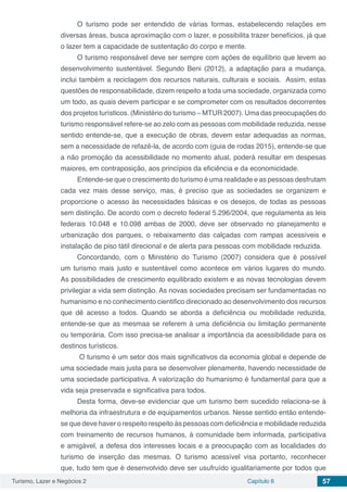 Turismo, Lazer e Negócios 2 Capítulo 6 57
O turismo pode ser entendido de várias formas, estabelecendo relações em
diversas áreas, busca aproximação com o lazer, e possibilita trazer benefícios, já que
o lazer tem a capacidade de sustentação do corpo e mente.
O turismo responsável deve ser sempre com ações de equilíbrio que levem ao
desenvolvimento sustentável. Segundo Beni (2012), a adaptação para a mudança,
inclui também a reciclagem dos recursos naturais, culturais e sociais. Assim, estas
questões de responsabilidade, dizem respeito a toda uma sociedade, organizada como
um todo, as quais devem participar e se comprometer com os resultados decorrentes
dos projetos turísticos. (Ministério do turismo – MTUR 2007). Uma das preocupações do
turismo responsável refere-se ao zelo com as pessoas com mobilidade reduzida, nesse
sentido entende-se, que a execução de obras, devem estar adequadas as normas,
sem a necessidade de refazê-la, de acordo com (guia de rodas 2015), entende-se que
a não promoção da acessibilidade no momento atual, poderá resultar em despesas
maiores, em contraposição, aos princípios da eficiência e da economicidade.
Entende-se que o crescimento do turismo é uma realidade e as pessoas desfrutam
cada vez mais desse serviço, mas, é preciso que as sociedades se organizem e
proporcione o acesso às necessidades básicas e os desejos, de todas as pessoas
sem distinção. De acordo com o decreto federal 5.296/2004, que regulamenta as leis
federais 10.048 e 10.098 ambas de 2000, deve ser observado no planejamento e
urbanização dos parques, o rebaixamento das calçadas com rampas acessíveis e
instalação de piso tátil direcional e de alerta para pessoas com mobilidade reduzida.
Concordando, com o Ministério do Turismo (2007) considera que é possível
um turismo mais justo e sustentável como acontece em vários lugares do mundo.
As possibilidades de crescimento equilibrado existem e as novas tecnologias devem
privilegiar a vida sem distinção. As novas sociedades precisam ser fundamentadas no
humanismo e no conhecimento cientifico direcionado ao desenvolvimento dos recursos
que dê acesso a todos. Quando se aborda a deficiência ou mobilidade reduzida,
entende-se que as mesmaa se referem à uma deficiência ou limitação permanente
ou temporária. Com isso precisa-se analisar a importância da acessibilidade para os
destinos turísticos.
O turismo é um setor dos mais significativos da economia global e depende de
uma sociedade mais justa para se desenvolver plenamente, havendo necessidade de
uma sociedade participativa. A valorização do humanismo é fundamental para que a
vida seja preservada e significativa para todos.
Desta forma, deve-se evidenciar que um turismo bem sucedido relaciona-se à
melhoria da infraestrutura e de equipamentos urbanos. Nesse sentido então entende-
se que deve haver o respeito respeito às pessoas com deficiência e mobilidade reduzida
com treinamento de recursos humanos, à comunidade bem informada, participativa
e amigável, a defesa dos interesses locais e a preocupação com as localidades do
turismo de inserção das mesmas. O turismo acessível visa portanto, reconhecer
que, tudo tem que é desenvolvido deve ser usufruído igualitariamente por todos que
 
