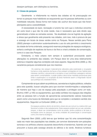 Turismo, Lazer e Negócios 2 Capítulo 6 58
desejam participar, sem distinções ou barreiras.
2.1	Áreas de parques
Geralmente e infelizmente na maioria das cidades só há preocupação em
tornar os parques mais habitáveis se esquecendo que há pessoas deficientes ou com
mobilidade reduzida. Dessa forma nem todas vão usufruir dos locais que não foram
planejados para a acessibilidade.
A necessidade do lazer, recreação e turismo faz com que o indivíduo encontre
em outro local o que não há onde reside, mas é necessário que este direito seja
generalizado a todas as camadas sociais. Na atualidade vive-se fugindo da agitação
e stress que geralmente está presente nas cidades, com isso, indo á procura de paz
e sossego em locais de áreas verdes como os Parques. Nesse sentido para Pena
(2002) planejar e administrar sustentavelmente o uso do solo permitirá o crescimento
da cidade de forma ordenada, assegurará reservas protegidas de espaços ecológicos,
evitará a extinção de espécies da fauna e da flora e criará unidades de conservação,
como é o caso dos Parques.
Entretanto, o meio urbano nem sempre é sustentável provocando assim
alterações no ambiente das cidades. Um Parque deve ter uma área relativamente
extensa e respeitar algumas condições sob esse aspecto. Segundo Brito (2000, p. 35)
caracteriza parques considerando que nos mesmos:
Os sistemas não estejam materialmente alterados pela exploração e ocupação
humana e onde espécies da fauna e flora estejam protegidas em seu habitat para
interesse científico, educacional e recreativo e que contenham paisagens naturais
para serem contemplados. o poder público deve tomar medidas preventivas para
evitar a exploração e a ocupação da área mantendo assim a integridade natural
que justifique seu estabelecimento.
Compreende-se que cabem as prefeituras, secretarias e órgãos públicos, voltados
para esta questão, buscar soluções para que ocorram transformações e adaptações
de maneira que haja o uso do espaço pela população a privilegiar como um todo.
Bruhns (1997, p.105) os equipamentos, que estão contidos nos espaços das relações
entre as pessoas tem a função de aproximá-las acrescentando valores traduzindo
assim como uma busca da felicidade para que se complete o verdadeiro sentido dos
equipamentos. Segundo Le Corbusier (2000, p. 54):
Os espaços públicos dentro do território urbano de uso comum ou coletivo têm que
favorecer a todos e não isoladamente. Estes espaços podem ser as ruas, estradas,
praças, e dever ser contemplados como as praias, jardins públicos e de lazer e
recreação como os parques, ou ainda unidades de preservação e conservação
como uma reserva ecológica.
Segundo Beni (2003, p.63) tem-se que lembrar que há uma conscientização
cada vez maior das populações nas cidades, por conviver diariamente com poluições
sonoras e os artifícios urbanos causando desconforto e transtornos, fazendo com que
procurem a busca pelo sossego através do silêncio e do verde. Atrativos turísticos
 