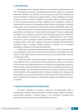 Turismo, Lazer e Negócios 2 Capítulo 6 60
3 | 	METODOLOGIA
Metodologicamente a pesquisa baseia-se na abordagem qualitativa efetivou-se
com a realização de entrevistas, aplicação de questionários. Utilizou-se na pesquisa
referências primárias e secundárias, como consultas aos acervos da Secretaria do
Turismo (SETUR), consulta a livros, artigos científicos, artigos, bibliotecas on-line, site
do Governo do DF. E também foi utilizada a observação direta e o registro fotográfico
no local. A pesquisa possui um enfoque qualitativo, pois é pautada em estudos na
interpretação do mundo real. Preocupando-se com o caráter hermenêutico, nas tarefas
de pesquisas, sobre a experiência vivida dos seres humanos. (MOREIRA, 2002 p. 50).
Apesquisa de campo com coleta de dados foi desenvolvida através de registros de
fatos obtidos e verificados por meios de notas e observações. Por haver a necessidade
de mapear a área constata-se que grande parte da pesquisa passa a ser exploratória,
procurando descobrir e descrever os padrões e comportamentos do tema Turismo
acessível em áreas de parques. Estudos exploratórios descritivos segundo Marconi
e Lakatos (2009, p.190), têm o objetivo de descrever completamente determinados
fenômenos, onde se realizam análises empíricas e teóricas, com informações
detalhadas ou obtidas por intermédio da observação.
A observação do participante segundo Moreira (2002, p. 52) é conceituada como
uma estratégia de campo que combina ao mesmo tempo com a participação ativa dos
sujeitos, a observação intensiva em ambientes naturais, entrevistas abertas, informais
e análise documental.
A coleta de dados contemplou visitas ao Parque da Cidade, que ocorreram
entre agosto de 2015 a outubro de 2016. Tais visitas tinham o intuito, de no primeiro
momento, fazer uma análise geral da área e verificação de atividades desenvolvidas no
Parque. Nessas visitas foram verificadas até que ponto as atividades eram feitas com
responsabilidade, com informações fornecidas por servidores do Parque da Cidade
Sarah Kubitschek. Nesse período também foi relizada entrevista com a assessora da
administração e com a gerente de eventos do Parque para informações turísticas em
geral. Posteriormente foi realizada a coleta sobre a questão acessibilidade do Parque
em análise.
4 | 	ANÁLISE E DISCUSSÃO DOS RESULTADOS
Os dados analisados na pesquisa referem-se ao levantamento sobre a
acessibilidade no Parque Sarah Kubitschek em Brasília. Nesse sentido é necessário
primeiramente descrever o referido Parque, o seu surgimento e evolução para
posteriormente apresentar como é a acessibilidade do mesmo.
 