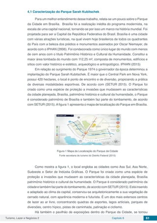 Turismo, Lazer e Negócios 2 Capítulo 6 61
4.1	Caracterização do Parque Sarah Kubitschek
Para um melhor entendimento desse trabalho, relata-se um pouco sobre o Parque
da Cidade em Brasília. Brasília foi a realização inédita do programa modernista, na
escala de uma capital nacional, tornando-se por isso um marco na história mundial. Foi
projetada para ser a Capital da República Federativa do Brasil. Brasília é uma cidade
com várias atrações turísticas, na qual vivem hoje brasileiros de todos os quadrantes
do País com a beleza dos prédios e monumentos assinados por Oscar Niemayer, de
acordo com o IPHAN (2006). Foi condecorada como único lugar do mundo com menos
de cem anos com o título Patrimônio Histórico e Cultural da Humanidade. Constitui a
maior área tombada do mundo com 112,25 m², composta de monumentos, edifícios e
sítios com valor histórico e estético, arqueológico e antropológico. IPHAN (2015)
Em relação ao surgimento do Parque 1974 o governador da época determinou a
implantação do Parque Sarah Kubitschek. É maior que o Central Park em Nova York,
possui 420 hectares, o local é ponto de encontro e de diversão, propiciando a prática
de diversas modalidades esportivas. De acordo com (SETUR 2015). O Parque foi
criado como uma espécie de proteção a invasões que mudassem as características
da cidade planejada, Brasília, patrimônio histórico e cultural da humanidade, o Parque
é considerado patrimônio de Brasília e também faz parte do tombamento, de acordo
com SETUR (2015). A figura 1 apresenta o mapa de localização do Parque em Brasília.
Figura 1 Mapa da Localização do Parque da Cidade
Fonte secretaria de turismo do Distrito Federal (2015)
Como mostra a figura 1, o local engloba as cidades como Asa Sul, Asa Norte,
Sudoeste e Setor de Indústia Gráficas. O Parque foi criado como uma espécie de
proteção a invasões que mudasem as características da cidade planejada, Brasília
patrimônio histórico e cultural da humanidade. O Parque é considerado patrimônio da
cidade e também faz parte do tombamento, de acordo com SETUR (2015). Está inserido
e adaptado ao clima da capital, conservou-se arquitetonicamente a sua vegetação de
cerrado natural, com aparência moderna e futurista. É um dos mais extensos centros
de lazer ao ar livre, concentrando quadras de esportes, lagos artiiciais, parques de
diversões, centro hípico, pistas de caminhada, patinação e ciclismo.
Há também o pavilhão de exposições dentro do Parque da Cidade, se tornou
 
