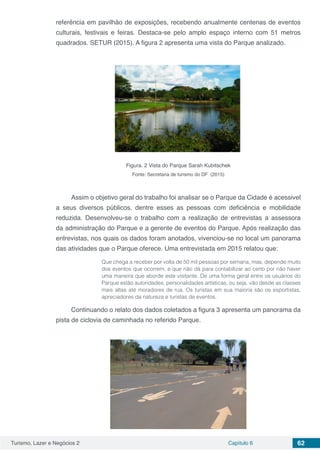 Turismo, Lazer e Negócios 2 Capítulo 6 62
referência em pavilhão de exposições, recebendo anualmente centenas de eventos
culturais, festivais e feiras. Destaca-se pelo amplo espaço interno com 51 metros
quadrados. SETUR (2015). A figura 2 apresenta uma vista do Parque analizado.
Figura. 2 Vista do Parque Sarah Kubitschek
Fonte: Secretaria de turismo do DF (2015)
Assim o objetivo geral do trabalho foi analisar se o Parque da Cidade é acessivel
a seus diversos públicos, dentre esses as pessoas com deficiência e mobilidade
reduzida. Desenvolveu-se o trabalho com a realização de entrevistas a assessora
da administração do Parque e a gerente de eventos do Parque. Após realização das
entrevistas, nos quais os dados foram anotados, vivenciou-se no local um panorama
das atividades que o Parque oferece. Uma entrevistada em 2015 relatou que:
Que chega a receber por volta de 50 mil pessoas por semana, mas, depende muito
dos eventos que ocorrem, e que não dá para contabilizar ao certo por não haver
uma maneira que aborde este visitante. De uma forma geral entre os usuários do
Parque estão autoridades, personalidades artísticas, ou seja, vão desde as classes
mais altas até moradores de rua. Os turistas em sua maioria são os esportistas,
apreciadores da natureza e turistas de eventos.
Continuando o relato dos dados coletados a figura 3 apresenta um panorama da
pista de ciclovia de caminhada no referido Parque.
 