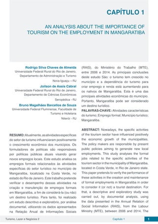 Turismo, Lazer e Negócios 2 Capítulo 1 1
CAPÍTULO 1
AN ANALYSIS ABOUT THE IMPORTANCE OF
TOURISM ON THE EMPLOYMENT IN MANGARATIBA
Rodrigo Silva Chaves de Almeida
Universidade Federal Rural do Rio de Janeiro,
Departamento de Administração e Turismo
Nova Iguaçu – RJ
Joilson de Assis Cabral
Universidade Federal Rural do Rio de Janeiro,
Departamento de Ciências Econômicas
Seropédica - RJ
Bruno Magalhães Barcellos de Souza
Universidade Federal Fluminense, Faculdade de
Turismo e Hotelaria
Niterói - RJ
RESUMO:Atualmente,asatividadesespecíficas
do setor de turismo influenciaram positivamente
o crescimento econômico dos municípios. Os
formuladores de políticas são responsáveis
por políticas públicas atuais visando gerar
novos empregos locais. Este estudo analisa os
empregos formais relacionados às atividades
específicas do setor turístico no município de
Mangaratiba, localizado na Costa Verde, no
estado do Rio de Janeiro. Este trabalho pretende
verificar o desempenho dessas atividades na
criação e manutenção de empregos formais
em Mangaratiba, a fim de considerá-la (ou não)
um destino turístico. Para tanto, foi realizado
um estudo descritivo e exploratório, por análise
documental, utilizando os dados apresentados
na Relação Anual de Informações Sociais
(RAIS), do Ministério do Trabalho (MTE),
entre 2006 e 2014. As principais conclusões
deste estudo São: o turismo tem crescido no
município e a dependência do turismo para
criar emprego e renda está aumentando para
os nativos de Mangaratiba. Esta é uma das
principais atividades econômicas do município.
Portanto, Mangaratiba pode ser considerado
um destino turístico.
PALAVRAS-CHAVE: Atividades características
do turismo; Emprego formal; Município turístico;
Mangaratiba.
ABSTRACT: Nowadays, the specific activities
of the tourism sector have influenced positively
the economic growth of the municipalities.
The policy makers are responsible by present
public policies aiming to generate new local
employments. This study analyses the formal
jobs related to the specific activities of the
tourism sector in the municipality of Mangaratiba,
located in Costa Verde, in Rio de Janeiro state.
This paper pretends to verify the performance of
these activities in the creation and maintenance
of formal employments in Mangaratiba in order
to consider it (or not) a tourist destination. For
that, a descriptive and exploratory study was
carried out, by documental analysis, using
the data presented in the Annual Relation of
Social Information (RAIS), from the Labour
Ministry (MTE), between 2006 and 2014. The
 