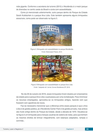 Turismo, Lazer e Negócios 2 Capítulo 6 64
roda gigante. Conforme a secretaria de turismo (2015) o Nicolândia é o maior parque
de diversões no centro oeste do Brasil e conta com acessibilidade.
Como já mencionado anteriormente, outro parque dentro do Parque da Cidade
Sarah Kubitschek é o parque Ana Lídia. Este também apresenta alguns brinquedos
acessíveis, como pode ser observado na figura 5.
Figura 4: Brinquedo com acessibilidade no parque Nicolândia
Fonte: Elaboração Própria, 2015
Figura 5 Brinquedo com acessibilidade no parque Ana Lídia
Fonte: ”adaptado de” Jornal, Correio Braziliense DF, 2016
No dia 09 de outubro de 2016, esses brinquedos foram doados por empresários
da cidade para o parque Ana Lídia o qual passou por uma revitalização. Para minimizar
os recursos empregados, aproveitou-se os brinquedos antigos, fazendo com que
ficassem com aparência de novos.
Faz-se necessário mencionar que a diferença entre esses parques é que o Ana
Lídia é de gestão pública, já o Nicolândia Center Park é de gestão privada, mas ambos
são muito antigo dentro do Parque da Cidade, desde a década de 1970. Visualiza-se
na figura 5 um brinquedo para crianças usuárias de cadeira de rodas, para que tenham
os mesmos direitos de brincar integralmente, com balanços adaptados, rampas e
corrimão..
 