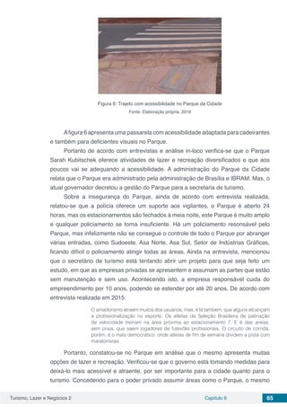 Turismo, Lazer e Negócios 2 Capítulo 6 65
Figura 6: Trajeto com acessibilidade no Parque da Cidade
Fonte: Elaboração própria, 2016
Afigura 6 apresenta uma passarela com acessibilidade adaptada para cadeirantes
e também para deficientes visuais no Parque.
Portanto de acordo com entrevistas e análise in-loco verifica-se que o Parque
Sarah Kubitschek oferece atividades de lazer e recreação diversificados e que aos
poucos vai se adequando a acessibilidade. A administração do Parque da Cidade
relata que o Parque era administrado pela administração de Brasília e IBRAM. Mas, o
atual governador decretou a gestão do Parque para a secretaria de turismo.
Sobre a insegurança do Parque, ainda de acordo com entrevista realizada,
relatou-se que a polícia oferece um suporte aos vigilantes, o Parque é aberto 24
horas, mas os estacionamentos são fechados à meia noite, este Parque é muito amplo
e qualquer policiamento se torna insuficiente. Há um policiamento resonsável pelo
Parque, mas infelizmente não se consegue o controle de todo o Parque por abranger
várias entradas, como Sudoeste, Asa Norte, Asa Sul, Setor de Indústrias Gráficas,
ficando difícil o policiamento atingir todas as áreas. Ainda na entrevista, mencionou
que o secretário de turismo está tentando abrir um projeto para que seja feito um
estudo, em que as empresas privadas se apresentem e assumam as partes que estão
sem manutenção e sem uso. Acontecendo isto, a empresa responsável cuida do
empreendimento por 10 anos, podendo se estender por até 20 anos. De acordo com
entrevista realizada em 2015:
O amadorismo atraem muitos dos usuários, mas, é lá também, que alguns alcançam
a profissionalização no esporte. Os atletas da Seleção Brasileira de patinação
de velocidade treinam na área próxima ao estacionamento 7. E é das areias,
sem praia, que saem jogadores de futevôlei profissionais. O circuito de corrida,
porém, é o mais democrático: onde atletas de fim de semana dividem a pista com
maratonistas.
Portanto, constatou-se no Parque em análise que o mesmo apresenta muitas
opções de lazer e recreação. Verificou-se que o governo está tomando medidas para
deixá-lo mais acessível e atraente, por ser importante para a cidade quanto para o
turismo. Concedendo para o poder privado assumir áreas como o Parque, o mesmo
 