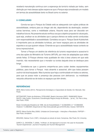 Turismo, Lazer e Negócios 2 Capítulo 6 66
receberá manutenção contínua com a esperança de torná-lo visitado por todos, sem
distinção por meio dessas ações espera-se que o Parque seja considerado um modelo
em termos de acessibilidade tanto no Brasil como no exterior.
5 | 	CONCLUSÃO
Conclui-se que o Parque da Cidade está se adequando com ações práticas de
acessibilidade, embora para se chegar até ele, dependendo da destinação, existam
outras barreiras, como a mobilidade urbana. Assunto esse para ser discutido em
trabalhosfuturos.Nopresenteestudoverificou-sequeoobjetivopropostofoi alcançado,
qual seja, analisar se as atividades que o parque oferece se estão sendo conduzidas
com responsabilidade e acessibilidade. Constatou-se que o Parque Sarah Kubitschek
é importante para as atividades turísticas, por haver espaços para as atividades de
esportes e os que querem relaxar. Entende-se que a acessibilidade nesse contexto se
torna imprescindível..
Tornar o Parque um destino de referência do turismo responsável e acessível é
uma das ações do Ministério do Turismo (MTUR), por meio de adaptações que estão
sendo feitas. O Parque oferece mais qualidade de vida à área urbana em que está
inserido, não necessitando que o morador ou turista daquela área se desloque para
longe.
Constatou-se que o governo empenha-se para cuidar destes equipamentos
públicos, para tornar o Parque mais atraente e acessível, afim que todos possam
usufruir do local equipado. Mas é preciso que haja a continuidade em todos os setores,
para que se possa notar a presença das pessoas com deficiencia ou mobilidade
reduzida utilizando-se de todos os espaços que têm direito.
REFERÊNCIAS
BENI, Mário Carlos (2012). Planejamento Estratégico e Capacidade de Gestão. Ed. Manoele, São
Paulo.
BITTENCORT, Pedro de Alcântara. STIGLIANO, Beatriz Veroneze (2007). RAIMUNDO Sidnei.
NUCCI, João Carlos. Ecoturismo. Coordenação Regina Araújo de Almeida ... [et al.], Ed. Rev e Amp,
São Paulo, IPSIS
Brasil, Constituição Brasileira de 1998, leis de Acessibilidade n° 10.048/2000 e n° 10.098/2000,
Federal n° 5.296/2004. Disponivel em http://www.planalto.gov.br/CCIVIL/leis. Acesso 16/07/2016
BRITO, Maria Cecília Wey (2000). Unidade de Conservação – Intenções e Resultados. FAPESP –
São Paulo, Annablum
BRUHNS, Heloisa Turini (1997). Introdução ao estudo do lazer. Campinas, São Paulo; Ed. Unicamp.
DARCY, S., DICKSON, T. (2009), “A Whole -of- life Approach to tourism: the case for Accessible
Tourism Experiences”, Journal of hospitaly and Tourism Management
 