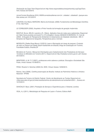 Turismo, Lazer e Negócios 2 Capítulo 6 67
Declaração de Cape Town Disponível em http://www.responsibletourismpartnership.org/CapeTown.
html. Acesso 22/10/2016
Jornal Correio Braziliense 2016, WWW.correiobraziliense.com.br/...cidades/...cidadesdf.../parque-ana-
lidia acesso em 19/10/2016
LAKATOS, Eva Maria; MARCONI, Marina de Andrade; (2000) Fundamentos da Metodologia Científica.
6° Ed. São Paulo.
LE CORBUSIER (2000). Arquiteto e Pintor francês da formação de geração modernista
MAHFUZ, Bruno, BELDI, Leandro e R., Otávio. Aplicativo Guia de rodas para cadeirantes. Disponível
em https://www.youtube.com/watch?v=-H1vcSogQo4. Acesso 28/09/2016 MOREIRA, R. C.[et al]
(2002) A Atuação do Planejamento Ambiental no loteamentos da Cidadede Uberlândia - MG. II
Simpósio de Regional de Geografia. Perspectivas para o Cerrado
MESQUITA, Elielba Rosa Moura (12/2015) Lazer e Recreação em áreas de parques: O estudo
de caso no Parque da Cidade Sarah Kubitschek em Brasília. Artigo de Graduação em Turismo.
Faculdade Estácio, Brasília-DF
Ministério do Turismo. Manual de Orientações para Cadastramento dos Prestadores de Serviços
Turísticos no Ministério do Turismo (2011). Disponível em http://Cadastur.turismo.gov.br. pdf. Acesso
25/10/2015
MONTEIRO, A. M. F. C (2007), professores entre saberes e práticas. Educação e Sociedade São
Paulo, virtual. Acesso 19 /09/2015.
PENA, Ricardo S. Sánchez (2002) Ed. IEEE, Virtual. Acesso 19/09/2015.
Ramos, Vera (2006). Cartilha preservação de Brasília. Instituto do Patrimônio Histórico e Artístico
Nacional - IPHAN
Secretaria de Turismo do Distrito Federal. Centro de Atendimento ao Turista. Disponível em
<http:www.setur.df.gov.br/visite-brasília/centros-de-atendimento-ao-turista/item/2041... Acesso em
15/10/2015
SHACKLEY, Myra; (2001) Prestação de Serviços e Experiência para o Visitante. Londres
VEAL, A.J (2011), Metodologia de Pesquisa em Lazer e Turismo, Editora Alefh
 