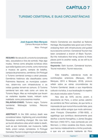 Turismo, Lazer e Negócios 2 Capítulo 7 68
TURISMO CEMITERIAL E SUAS CIRCUNSTÂNCIAS
CAPÍTULO 7
José Augusto Maia Marques
Câmara Municipal da Maia
Maia - Portugal
RESUMO: No século 20, a morte foi considerada
tabu, assustadora e fora de controlo. Hoje algo
mudou. Vemos como atrações turísticas sítios
que estão ligados com a morte, como memoriais
e museus de guerra, campos de batalha,
campos de prisioneiros, cemitérios. Em Portugal
o Turismo cemiterial começa a atrair pessoas.
Cemitérios históricos são classificados como
Património Nacional, os municípios cuidam-
nos, dotam-nos com infraestruturas e as
visitas guiadas tornam-se comuns. O Turismo
cemiterial tem sido visto como um ramo do
Turismo Negro. Mas as motivações que levam
os visitantes àqueles locais, indicam outra
realidade, como procuraremos mostrar.
PALAVRAS-CHAVE: Turismo negro, Turismo
cemiterial, Motivação turística, Recurso
Turístico.
ABSTRACT: In the 20th century death was
considered taboo, frightening and uncontrolled.
Nowadays something changed. We now look
as tourist attractions sites which relate to death,
such as war memorials, war museums, battle
fields, prison camps, cemeteries. In Portugal
Cemetery Tourism is beginning to attract people.
Historic Cemeteries are classified as National
Heritage, Municipalities take good care of them,
endowing them with infrastructures and guided
tours become common. Cemeterial Tourism has
been considered a branch of Black Tourism.
But the motivations that bring visitors to those
places point to another reality, as we will try to
demonstrate.
Keywords: Dark tourism, Cemeterial tourism,
Tourist motivation, Tourist resources.
Este trabalho, valendo-se muito de
contribuições anteriores (Marques, 2012;
Marques, 2013 e Marques, 2018), procura
refletir sobre as várias circunstâncias do
Turismo Cemiterial, desde a sua importância
cultural e turística, à sua localização no espetro
dos atuais estudos sobre Turismo.
Nos idos de 1970, eis-me, jovem, à
descoberta de Paris, a entrar portas adentro
do cemitério de Père Lachaise, de que tenho a
impressão de que nunca tinha ouvido falar, para
visitar dois velhos amigos que muito admirava:
Jean François Champollion (1790-1832), o
egiptólogo que contribuiu decisivamente para
decifrar a escrita hieroglífica, e James Douglas
Morrison (1943-1971), mais conhecido por Jim
Morrison, o mítico vocalista dos Doors, banda
que marcou indelevelmente a minha juventude,
e que era um recente habitante do Père
 