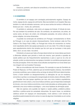 Turismo, Lazer e Negócios 2 Capítulo 7 69
Lachaise.
Estava eu, portanto, sem disso ter consciência, e há mais de trinta anos, a iniciar-
me no turismo cemiterial.
1 | 	O CEMITÉRIO
O cemitério é um espaço com conotação profundamente negativa. Espaço da
morte, espaço da dor, espaço do sofrimento. Mas isso também é um hospital. Mas isso
também é a rede de estradas nacionais, com os seus centos de mortos e milhares de
feridos por ano – morte, dor, sofrimento.
O cemitério é, sobretudo, visto como um espaço de finitude. E finitude de tudo.
Por isso também há cemitérios de tudo. De comboios, de automóveis, de aviões, de
outros seres, de hoje e de ontem, de civilizações passadas, de outras culturas, de
outras religiões, de outras dimensões.
A questão da construção de cemitérios em Portugal, nomeadamente no Norte
de Portugal, é um caso de estudo interessantíssimo. Como lembram João de Pina
Cabral e Rui Graça Feijó (1985), no Portugal dos inícios de novecentos os mortos
eram sepultados dentro das igrejas paroquiais ou em seu redor. Foi a falta de espaço
para sepultamentos dentro dos templos que fez com que se inumasse o mais perto
deles, isto é, ao seu redor, nos adros.
Entretanto um pouco por toda a Europa desenvolvem-se novas ideias que levam
a diferentes atitudes quer perante a morte ela mesma, quer perante a questão de
saúde pública que ela frequentemente representava e para a qual se via uma só
solução: proibir os enterramentos nas igrejas e transferir os cemitérios paroquiais para
fora das povoações. Entre nós estas novas atitudes acompanham as novas ideias que
nos chegam com as Invasões Francesas.
Mas as circunstâncias não foram lineares. Por exemplo no caso do Cemitério do
Prado do Repouso, no Porto, sabemos que as transformações urbanas, mas também
as sociais e políticas, que a cidade sofreu ao longo do século XIX foram determinantes.
Como o foram também os desaparecimentos ou alterações de uso de mosteiros,
conventos e quintas e a consequente reorganização do tecido urbano (Almeida, 2007).
Sepultar fora das igrejas significou por isso uma nova moldura arquitetónica,
geralmente em meio urbano, uma nova moldura artística, que correspondia à realização
do túmulo, uma nova moldura económica, eram muito elevadas as verbas gastas, mas
sobretudo uma nova moldura sociológica – uma nova hipótese de afirmação social.
Não era apenas uma questão de higiene e saúde pública, problema prático-
científico e político-social da sociedade oitocentista. Se assim fosse, os cemitérios
católicos seriam em espaços em descampados, muito sóbrios e com túmulos de
arquitetura padronizada tal como vemos no caso de algumas irmandades ou em outras
religiões.
Aliada à questão higiénica surge o novo campo de afirmação social que o
 