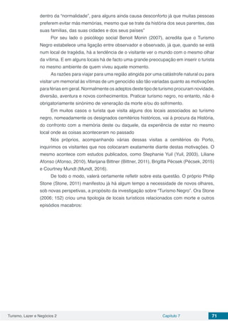 Turismo, Lazer e Negócios 2 Capítulo 7 71
dentro da “normalidade”, para alguns ainda causa desconforto já que muitas pessoas
preferem evitar más memórias, mesmo que se trate da história dos seus parentes, das
suas famílias, das suas cidades e dos seus países”
Por seu lado o psicólogo social Benoit Monin (2007), acredita que o Turismo
Negro estabelece uma ligação entre observador e observado, já que, quando se está
num local de tragédia, há a tendência de o visitante ver o mundo com o mesmo olhar
da vítima. E em alguns locais há de facto uma grande preocupação em inserir o turista
no mesmo ambiente de quem viveu aquele momento.
As razões para viajar para uma região atingida por uma catástrofe natural ou para
visitar um memorial às vítimas de um genocídio são tão variadas quanto as motivações
para férias em geral. Normalmente os adeptos deste tipo de turismo procuram novidade,
diversão, aventura e novos conhecimentos. Praticar turismo negro, no entanto, não é
obrigatoriamente sinónimo de veneração da morte e/ou do sofrimento.
Em muitos casos o turista que visita alguns dos locais associados ao turismo
negro, nomeadamente os designados cemitérios históricos, vai à procura da História,
do confronto com a memória deste ou daquele, da experiência de estar no mesmo
local onde as coisas aconteceram no passado
Nós próprios, acompanhando várias dessas visitas a cemitérios do Porto,
inquirimos os visitantes que nos colocaram exatamente diante destas motivações. O
mesmo acontece com estudos publicados, como Stephanie Yuil (Yuil, 2003), Liliane
Afonso (Afonso, 2010), Marijana Bittner (Bittner, 2011), Brigitta Pécsek (Pécsek, 2015)
e Courtney Mundt (Mundt, 2016).
De todo o modo, valerá certamente refletir sobre esta questão. O próprio Philip
Stone (Stone, 2011) manifestou já há algum tempo a necessidade de novos olhares,
sob novas perspetivas, a propósito da investigação sobre “Turismo Negro”. Ora Stone
(2006; 152) criou uma tipologia de locais turísticos relacionados com morte e outros
episódios macabros:
 