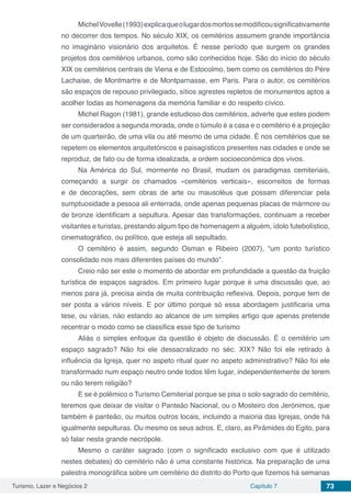 Turismo, Lazer e Negócios 2 Capítulo 7 73
MichelVovelle(1993)explicaqueolugardosmortossemodificousignificativamente
no decorrer dos tempos. No século XIX, os cemitérios assumem grande importância
no imaginário visionário dos arquitetos. É nesse período que surgem os grandes
projetos dos cemitérios urbanos, como são conhecidos hoje. São do início do século
XIX os cemitérios centrais de Viena e de Estocolmo, bem como os cemitérios do Père
Lachaise, de Montmartre e de Montparnasse, em Paris. Para o autor, os cemitérios
são espaços de repouso privilegiado, sítios agrestes repletos de monumentos aptos a
acolher todas as homenagens da memória familiar e do respeito cívico.
Michel Ragon (1981), grande estudioso dos cemitérios, adverte que estes podem
ser considerados a segunda morada, onde o túmulo é a casa e o cemitério é a projeção
de um quarteirão, de uma vila ou até mesmo de uma cidade. É nos cemitérios que se
repetem os elementos arquitetónicos e paisagísticos presentes nas cidades e onde se
reproduz, de fato ou de forma idealizada, a ordem socioeconómica dos vivos.
Na América do Sul, mormente no Brasil, mudam os paradigmas cemiteriais,
começando a surgir os chamados «cemitérios verticais», escorreitos de formas
e de decorações, sem obras de arte ou mausoléus que possam diferenciar pela
sumptuosidade a pessoa ali enterrada, onde apenas pequenas placas de mármore ou
de bronze identificam a sepultura. Apesar das transformações, continuam a receber
visitantes e turistas, prestando algum tipo de homenagem a alguém, ídolo futebolístico,
cinematográfico, ou político, que esteja ali sepultado.
O cemitério é assim, segundo Osman e Ribeiro (2007), “um ponto turístico
consolidado nos mais diferentes países do mundo”.
Creio não ser este o momento de abordar em profundidade a questão da fruição
turística de espaços sagrados. Em primeiro lugar porque é uma discussão que, ao
menos para já, precisa ainda de muita contribuição reflexiva. Depois, porque tem de
ser posta a vários níveis. E por último porque só essa abordagem justificaria uma
tese, ou várias, náo estando ao alcance de um simples artigo que apenas pretende
recentrar o modo como se classifica esse tipo de turismo
Aliás o simples enfoque da questão é objeto de discussão. É o cemitério um
espaço sagrado? Não foi ele dessacralizado no séc. XIX? Não foi ele retirado à
influência da Igreja, quer no aspeto ritual quer no aspeto administrativo? Não foi ele
transformado num espaço neutro onde todos têm lugar, independentemente de terem
ou não terem religião?
E se é polémico o Turismo Cemiterial porque se pisa o solo sagrado do cemitério,
teremos que deixar de visitar o Panteão Nacional, ou o Mosteiro dos Jerónimos, que
também é panteão, ou muitos outros locais, incluindo a maioria das Igrejas, onde há
igualmente sepulturas. Ou mesmo os seus adros. E, claro, as Pirâmides do Egito, para
só falar nesta grande necrópole.
Mesmo o caráter sagrado (com o significado exclusivo com que é utilizado
nestes debates) do cemitério não é uma constante histórica. Na preparação de uma
palestra monográfica sobre um cemitério do distrito do Porto que fizemos há semanas
 