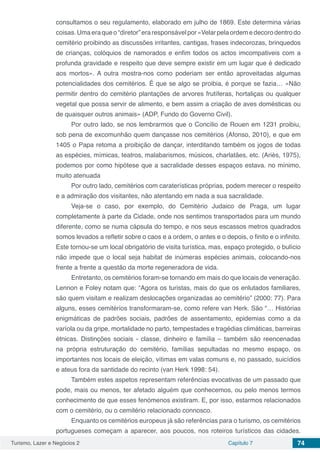 Turismo, Lazer e Negócios 2 Capítulo 7 74
consultamos o seu regulamento, elaborado em julho de 1869. Este determina várias
coisas.Umaeraqueo“diretor”eraresponsávelpor«Velarpelaordemedecorodentrodo
cemitério proibindo as discussões irritantes, cantigas, frases indecorozas, brinquedos
de crianças, colóquios de namorados e enfim todos os actos imcompativeis com a
profunda gravidade e respeito que deve sempre existir em um lugar que é dedicado
aos mortos». A outra mostra-nos como poderiam ser então aproveitadas algumas
potencialidades dos cemitérios. É que se algo se proibia, é porque se fazia… «Não
permitir dentro do cemitério plantações de arvores frutíferas, hortaliças ou qualquer
vegetal que possa servir de alimento, e bem assim a criação de aves domésticas ou
de quaisquer outros animais» (ADP, Fundo do Governo Civil).
Por outro lado, se nos lembrarmos que o Concílio de Rouen em 1231 proibiu,
sob pena de excomunhão quem dançasse nos cemitérios (Afonso, 2010), e que em
1405 o Papa retoma a proibição de dançar, interditando também os jogos de todas
as espécies, mímicas, teatros, malabarismos, músicos, charlatães, etc. (Ariès, 1975),
podemos por como hipótese que a sacralidade desses espaços estava. no mínimo,
muito atenuada
Por outro lado, cemitérios com caraterísticas próprias, podem merecer o respeito
e a admiração dos visitantes, não atentando em nada a sua sacralidade.
Veja-se o caso, por exemplo, do Cemitério Judaico de Praga, um lugar
completamente à parte da Cidade, onde nos sentimos transportados para um mundo
diferente, como se numa cápsula do tempo, e nos seus escassos metros quadrados
somos levados a refletir sobre o caos e a ordem, o antes e o depois, o finito e o infinito.
Este tornou-se um local obrigatório de visita turística, mas, espaço protegido, o bulício
não impede que o local seja habitat de inúmeras espécies animais, colocando-nos
frente a frente a questão da morte regeneradora de vida.
Entretanto, os cemitérios foram-se tornando em mais do que locais de veneração.
Lennon e Foley notam que: “Agora os turistas, mais do que os enlutados familiares,
são quem visitam e realizam deslocações organizadas ao cemitério” (2000: 77). Para
alguns, esses cemitérios transformaram-se, como refere van Herk. São “… Histórias
enigmáticas de padrões sociais, padrões de assentamento, epidemias como a da
varíola ou da gripe, mortalidade no parto, tempestades e tragédias climáticas, barreiras
étnicas. Distinções sociais - classe, dinheiro e família – também são reencenadas
na própria estruturação do cemitério, famílias sepultadas no mesmo espaço, os
importantes nos locais de eleição, vítimas em valas comuns e, no passado, suicídios
e ateus fora da santidade do recinto (van Herk 1998: 54).
Também estes aspetos representam referências evocativas de um passado que
pode, mais ou menos, ter afetado alguém que conhecemos, ou pelo menos termos
conhecimento de que esses fenómenos existiram. E, por isso, estarmos relacionados
com o cemitério, ou o cemitério relacionado connosco.
Enquanto os cemitérios europeus já são referências para o turismo, os cemitérios
portugueses começam a aparecer, aos poucos, nos roteiros turísticos das cidades.
 