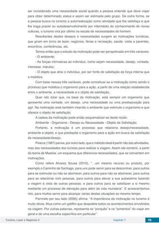 Turismo, Lazer e Negócios 2 Capítulo 7 76
ser considerado uma necessidade social quando a pessoa entende que deve viajar
para obter determinado status e assim ser estimada pelo grupo. De outra forma, se
a pessoa busca no turismo a autorrealização como atividade que lhe satisfaça e que
lhe traga prazer ou autodesenvolvimento por intermédio do conhecimento de novas
culturas, o turismo virá por último na escala de necessidades do homem.
Resultantes destes desejos e necessidades surgem as motivações turísticas,
que giram em torno de lazer, negócios, férias e recreação, saúde, visita a parentes,
encontros, conferências, etc.
Temos então que o estudo da motivação pode ser perspetivado em três variáveis:
- O ambiente;
- As forças intrínsecas ao indivíduo, como sejam necessidade, desejo, vontade,
interesse, impulso;
- O objeto que atrai o indivíduo, por ser fonte de satisfação da força interna que
o mobiliza.
Com base nessas três variáveis, pode conceituar-se a motivação como sendo o
processo que mobiliza o organismo para a ação, a partir de uma relação estabelecida
entre o ambiente, a necessidade e o objeto de satisfação.
Quer isto dizer que, na base da motivação, está sempre um organismo que
apresenta uma vontade, um desejo, uma necessidade ou uma predisposição para
agir. Na motivação está também inserido o ambiente que estimula o organismo e que
oferece o objeto de satisfação.
A cadeia da motivação pode então esquematizar-se deste modo:
Ambiente - Organismo - Desejo ou Necessidade - Objeto de Satisfação.
Portanto, a motivação é um processo que relaciona desejo/necessidade,
ambiente e objeto, e que predispõe o organismo para a ação em busca da satisfação
da necessidade/desejo.
Pearce(1987)pensa,poroutrolado,queométodoidealépartirnãodasatividades,
mas das necessidades dos turistas para realizar a viagem. Assim ele constrói, a partir
da teoria de Maslow, um esquema que diferencia necessidades, que se convertem em
motivações.
Como refere Alvarez Sousa (2010), “…um mesmo recurso ou produto, por
exemplo o Caminho de Santiago, para uns pode servir para se descontrair, para outros
para se estimular ou não se aborrecer, para outros para não se aborrecer, para outros
para se relacionar com pessoas, para outros para elevar a sua autoestima fazendo
a viagem à vista de outras pessoas, e para outros para se satisfazer a si mesmo
mediante um processo de elevação para além da vida mundana”. E acrescentamos
nós, para muitos serve para alcançar várias destas situações ao mesmo tempo.
Parrinelo por seu lado (2005) afirma: “A importância da motivação no turismo é
muito óbvia. Atua como um gatilho que despoleta todos os acontecimentos envolvidos
na viagem. Por outras palavras, representa os “porquês” e os “portantos” do viajar em
geral e de uma escolha específica em particular”.
 