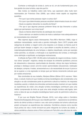 Turismo, Lazer e Negócios 2 Capítulo 7 77
Conhecer a motivação do turista é, como se vê, um ato fundamental para uma
boa gestão da coisa turística, seja ela qual for.
São muitos os trabalhos sobre este tema, que aparecem aliás muito bem
recenseados por Francisco Dias (2009), que coloca neste aspeto as seguintes
questões:
- Por que é que certas pessoas viajam e outras não?
- Por que é que determinadas pessoas escolhem determinados locais de visita?
- Quais os aspetos relevantes na escolha de férias?
- Por que é que algumas pessoas preferem férias de tipo itinerante e outras
optam por permanecer num único local?
- Quais os fatores determinantes da satisfação dos turistas?
- Como valorizar um destino turístico de modo a satisfazer mais adequadamente
as necessidades dos visitantes?
Mas vejamos alguns casos interessantes. Para Mill e Morrison (1985), viajar é
satisfazer necessidades, sendo esta a grande motivação. Dann (1977) propõe sete
categorias de análise: a viagem como uma resposta a um desejo; os fatores push &
pull que fazem desejar a viagem, uns, e que afetam a escolha do destino, outros; a
materialização/satisfação de uma fantasia; o objetivo classificado, como por exemplo
visitar parentes, ou estudar; a motivação e as experiências dos turistas; a motivação
como definição e significado; as tipologias motivacionais.
A reflexão de Ryan (1991: 25-29) sobre motivações de viagens turísticas, mostra-
nos vários “porquês”: negócios; desejo de escapar do ambiente quotidiano; procura
de relaxamento e descanso; oportunidade de diversão; reforço dos laços familiares;
prestígio e destaque social; convívio social; oportunidades educacionais; realização
de desejos; compras. A estes, acrescentaria eu o da necessidade de se por à prova e
de se superar, e o da regressão no tempo quer por fatores meramente culturais quer
por razões emocionais.
Nas conclusões do seu trabalho, Marijana Bittner (Bittner 2011) escreve: “Além
disso, o estudo mostra em que medida os temas tanatológicos são considerados uma
atração e se são considerados parte do património cultural ou histórico. As respostas
recebidas usando o método de entrevistas semiestruturadas mostram em que medida
as experiências de visitar uma atração turística tanatológica contribuem para uma
melhor compreensão do tema ao qual uma certa atração turística está ligada, bem
como a ideia de que as atrações tanatológicas fazem parte do património cultural ou
histórico”.
E por sua vez Brigitta Pécsek (Pécsek, 2015), num artigo sobre o Cemitério
Nacional de Budapeste afirma que o seu trabalho permite:“…reposicionar os cemitérios
dentro da oferta turística e mostrar o seu valo como produtos de turismo cultural que
podem enriquecer as experiências dos visitantes. Cemitérios urbanos como reunião
ritual pontos de vida e morte tornaram-se parte integrante do turismo da cidade, e
vários cemitérios urbanos como o Père Lachaise em Paris têm uma alta taxa de visita.
 