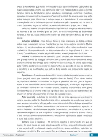 Turismo, Lazer e Negócios 2 Capítulo 7 80
O que é importante é que muitos investigadores que se concentram no uso turístico de
lugares associados à morte e ao sofrimento não veem necessidade de usar os termos
turismo negro ou tanaturismo como estruturas explicativas, preferindo investigar
conceitos como património dissonante o” património difícil. Se alguma coisa fica, após
estes esforços para diferenciar o turismo negro e o tanaturismo, é uma crescente
convergência com o turismo de património (ilustrado pelo crescente uso de termos
como ‘património negro’ ou ‘turismo de património obscuro’)”. (Light, 2017: 294)
Embora o objetivo principal do cemitério seja constituir o lugar de descanso eterno
do falecido e de sua memória para os vivos, ele não é desprovido de atratividade
turística, e não só. Essa atratividade estende-se aliás por vários temas, de entre os
quais:
Defuntos célebres - Este tema é talvez o mais importante de todos, embora
esteja mais relacionado com os “habitantes” do que com o próprio cemitério. Muitos
turistas, do simples curioso ao verdadeiro admirador, vêm visitar os defuntos mais
conhecidos. Uma grande razão da visita ao cemitério da Lapa (Porto) é o facto de
Camilo Castelo Branco aí estar sepultado, embora até em jazigo que não é seu.
História - A história de um cemitério pode, também, ser motivo de interesse.
Um grande número de espaços funerários tem já vários séculos de existência, tendo
evoluído através dos tempos para se tornar no que são hoje. O turista apaixonado
pela História gostará de conhecer os testemunhos do período em que se construiu
o cemitério e as modificações que sofreu. Este aspeto está intimamente ligado ao
seguinte.
Arquitetura - A arquitetura do cemitério é composta tanto por elementos urbanos
(ruas, praças), como por materiais vegetais (árvores, flores). Estas duas facetas
arquitetónicas definem a atmosfera do lugar e, portanto, têm um grande impacto
sobre a sua atratividade turística Além da sua vegetação, a conceção arquitetónica
do cemitério confere-lhe um carácter próprio, podendo transformá-lo num ponto
interessante para o turismo onde seja agradável estar e passear, isto sobretudo se se
situam em zonas urbanas menos providas de espaços verdes.
Arte funerária - A beleza do cemitério não se limita apenas ao seu desenho
urbano e ao seu ambiente. A arte funerária, isto é, as capelas, as sepulturas e todos os
seus aspetos decorativos, são peças fundamentais na atratividade do lugar.Aparecidas
durante o período romântico, as esculturas que adornam as sepulturas, algumas de
artistas famosos, são de interesse especial para o turista, permitindo-lhe por vezes a
descoberta de peças de arte magníficas num lugar que se crê triste e austero. Sendo
a arte funerária eminentemente simbólica, descobrir os significados dessa simbologia
é outro dos aspetos atrativos.
Cultura local e regional – O cemitério espelha a comunidade em que se
insere. Os seus rituais, as suas atitudes perante a morte, a sua estratificação social,
a sua organização profissional, níveis económicos, gostos artísticos, tudo isso se
reflete nos cemitérios. Por isso, conhecê-lo, é conhecer a outra face da comunidade.
 