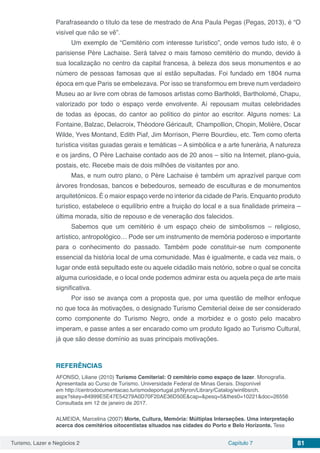 Turismo, Lazer e Negócios 2 Capítulo 7 81
Parafraseando o título da tese de mestrado de Ana Paula Pegas (Pegas, 2013), é “O
visível que não se vê”.
Um exemplo de “Cemitério com interesse turístico”, onde vemos tudo isto, é o
parisiense Père Lachaise. Será talvez o mais famoso cemitério do mundo, devido à
sua localização no centro da capital francesa, à beleza dos seus monumentos e ao
número de pessoas famosas que aí estão sepultadas. Foi fundado em 1804 numa
época em que Paris se embelezava. Por isso se transformou em breve num verdadeiro
Museu ao ar livre com obras de famosos artistas como Bartholdi, Bartholomé, Chapu,
valorizado por todo o espaço verde envolvente. Aí repousam muitas celebridades
de todas as épocas, do cantor ao político do pintor ao escritor. Alguns nomes: La
Fontaine, Balzac, Delacroix, Théodore Géricault, Champollion, Chopin, Molière, Oscar
Wilde, Yves Montand, Edith Piaf, Jim Morrison, Pierre Bourdieu, etc. Tem como oferta
turística visitas guiadas gerais e temáticas – A simbólica e a arte funerária, A natureza
e os jardins, O Père Lachaise contado aos de 20 anos – sítio na Internet, plano-guia,
postais, etc. Recebe mais de dois milhões de visitantes por ano.
Mas, e num outro plano, o Père Lachaise é também um aprazível parque com
árvores frondosas, bancos e bebedouros, semeado de esculturas e de monumentos
arquitetónicos. É o maior espaço verde no interior da cidade de Paris. Enquanto produto
turístico, estabelece o equilíbrio entre a fruição do local e a sua finalidade primeira –
última morada, sítio de repouso e de veneração dos falecidos.
Sabemos que um cemitério é um espaço cheio de simbolismos – religioso,
artístico, antropológico… Pode ser um instrumento de memória poderoso e importante
para o conhecimento do passado. Também pode constituir-se num componente
essencial da história local de uma comunidade. Mas é igualmente, e cada vez mais, o
lugar onde está sepultado este ou aquele cidadão mais notório, sobre o qual se concita
alguma curiosidade, e o local onde podemos admirar esta ou aquela peça de arte mais
significativa.
Por isso se avança com a proposta que, por uma questão de melhor enfoque
no que toca às motivações, o designado Turismo Cemiterial deixe de ser considerado
como componente do Turismo Negro, onde a morbidez e o gosto pelo macabro
imperam, e passe antes a ser encarado como um produto ligado ao Turismo Cultural,
já que são desse domínio as suas principais motivações.
REFERÊNCIAS
AFONSO, Liliane (2010) Turismo Cemiterial: O cemitério como espaço de lazer. Monografia.
Apresentada ao Curso de Turismo. Universidade Federal de Minas Gerais. Disponível
em http://centrodocumentacao.turismodeportugal.pt/Nyron/Library/Catalog/winlibsrch.
aspx?skey=84999E5E47E54279A0D70F20AE36D50E&cap=&pesq=5&thes0=10221&doc=26556
Consultada em 12 de janeiro de 2017.
ALMEIDA, Marcelina (2007) Morte, Cultura, Memória: Múltiplas Interseções. Uma interpretação
acerca dos cemitérios oitocentistas situados nas cidades do Porto e Belo Horizonte. Tese
 