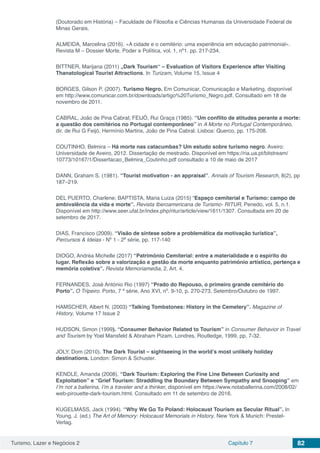 Turismo, Lazer e Negócios 2 Capítulo 7 82
(Doutorado em História) – Faculdade de Filosofia e Ciências Humanas da Universidade Federal de
Minas Gerais.
ALMEIDA, Marcelina (2016). «A cidade e o cemitério: uma experiência em educação patrimonial».
Revista M – Dossier Morte, Poder e Política, vol. 1, nº1. pp. 217‐234.
BITTNER, Marijana (2011) „Dark Tourism“ – Evaluation of Visitors Experience after Visiting
Thanatological Tourist Attractions. In Turizam, Volume 15, Issue 4
BORGES, Gilson P. (2007). Turismo Negro. Em Comunicar, Comunicação e Marketing, disponível
em http://www.comunicar.com.br/downloads/artigo%20Turismo_Negro.pdf. Consultado em 18 de
novembro de 2011.
CABRAL, João de Pina Cabral; FEIJÓ, Rui Graça (1985). “Um conflito de atitudes perante a morte:
a questão dos cemitérios no Portugal contemporâneo” in A Morte no Portugal Contemporâneo,
dir. de Rui G Feijó, Hermínio Martins, João de Pina Cabral. Lisboa: Querco, pp. 175-208.
COUTINHO, Belmira – Há morte nas catacumbas? Um estudo sobre turismo negro. Aveiro:
Universidade de Aveiro, 2012. Dissertação de mestrado. Disponível em https://ria.ua.pt/bitstream/
10773/10167/1/Dissertacao_Belmira_Coutinho.pdf consultado a 10 de maio de 2017
DANN, Graham S. (1981). “Tourist motivation - an appraisal”. Annals of Tourism Research, 8(2), pp
187–219.
DEL PUERTO, Charlene; BAPTISTA, Maria Luiza (2015) “Espaço cemiterial e Turismo: campo de
ambivalência da vida e morte”. Revista Iberoamericana de Turismo- RITUR, Penedo, vol. 5, n.1.
Disponível em http://www.seer.ufal.br/index.php/ritur/article/view/1611/1307. Consultada em 20 de
setembro de 2017.
DIAS, Francisco (2009). “Visão de síntese sobre a problemática da motivação turística”,
Percursos & Ideias - Nº 1 - 2ª série, pp. 117-140
DIOGO, Andréa Michelle (2017) “Património Cemiterial: entre a materialidade e o espírito do
lugar. Reflexão sobre a valorização e gestão da morte enquanto património artístico, pertença e
memória coletiva”. Revista Memoriamedia, 2. Art. 4.
FERNANDES, José António Rio (1997) “Prado do Repouso, o primeiro grande cemitério do
Porto”. O Tripeiro. Porto, 7 ª série, Ano XVI, nº. 9-10, p. 270-273, Setembro/Outubro de 1997.
HAMSCHER, Albert N. (2003) “Talking Tombstones: History in the Cemetery”. Magazine of
History, Volume 17 Issue 2
HUDSON, Simon (1999). “Consumer Behavior Related to Tourism” in Consumer Behavior in Travel
and Tourism by Yoel Mansfeld & Abraham Pizam. Londres, Routledge, 1999, pp. 7-32.
JOLY, Dom (2010). The Dark Tourist – sightseeing in the world’s most unlikely holiday
destinations. London: Simon & Schuster.
KENDLE, Amanda (2008). “Dark Tourism: Exploring the Fine Line Between Curiosity and
Exploitation” e “Grief Tourism: Straddling the Boundary Between Sympathy and Snooping” em
I’m not a ballerina, I’m a traveler and a thinker, disponível em https://www.notaballerina.com/2008/02/
web-pirouette-dark-tourism.html. Consultado em 11 de setembro de 2016.
KUGELMASS, Jack (1994). “Why We Go To Poland: Holocaust Tourism as Secular Ritual”. In
Young, J. (ed.) The Art of Memory: Holocaust Memorials in History. New York & Munich: Prestel-
Verlag.
 