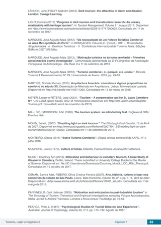 Turismo, Lazer e Negócios 2 Capítulo 7 83
LENNON, John; FOLEY, Malcolm (2010). Dark tourism: the attraction of death and disaster.
London: Cenage Learning.
LIGHT, Duncan (2017) “Progress in dark tourism and thanatourism research: An uneasy
relationship with heritage tourism”. In Tourism Management, Volume 61, August 2017. Disponível
em https://www.sciencedirect.com/science/article/pii/S0261517717300092. Consultado em 11 de
novembro de 2017.
MARQUES, José Augusto Maia (2012). “Da necessidade de um Roteiro Turístico Cemiterial
na Área Metropolitana do Porto”. in GONÇALVES, Eduardo C. [Coord.], 2011 - Diversidades,
Singularidades e Destinos Turísticos - II Conferência Internacional de Turismo. Maia: Edições
ISMAI e CEDTUR Edita.
MARQUES, José Augusto Maia (2013). “Motivação turística no turismo cemiterial - Primeiras
aproximações a uma investigação”. Comunicação apresentada ao O V Congresso da Associação
Portuguesa de Antropologia - Vila Real, 8 a 11 de setembro de 2013.
MARQUES, José Augusto Maia (2018). “Turismo cemiterial - o «porquê» e o «onde»”. Revista
Turismo & Desenvolvimento, Nº 29, Universidade de Aveiro, 2018, pp. 49-63.
MARTINS, Florbela Gomes (2015). Arquitectura funerária: conceitos e lógicas propositivas no
cemitério do século XX. Dissertação de Mestrado em Arquitectura. Lisboa: Universidade Lusíada.
Disponível em http://hdl.handle.net/11067/1360. Consultada em 12 de março de 2018.
MEYER, Lancer e PETERS, Judy (2001). “Tourism – A conservation tool for St. Louis Cemetery
Nº1”. In: Dead Space Studio, Univ. of Pennsylvania Disponível em: http://cml.upenn.edu/nola/pdfs/
Tourism.pdf. Consultado em 6 de novembro de 2013).
MILL, R.C.; MORRISON, A.M. (1985). The tourism system: an introductory text. Englewood Cliffs:
Prentice Hall.
MONIN, Benoit, (2007). “Shedding light on dark tourism”. The Pittsburgh Post Gazette, 13 de Abril
de 2007. Disponível em http://www.post-gazette.com/life/travel/2007/04/13/Shedding-light-on-dark-
tourism/stories/200704130300. Consultada em 11 de setembro de 2016.
MONTEIRO, Gisela (2016) “Sobre Turismo Cemiterial”. Elegia, revista semestral da AAFC, Nº 4,
julho 2016
MUMFORD, Lewis (1970). Culture of Cities. Orlando, Harcourt Brace Jovanovich Publishers.
MUNDT, Courtney Ann (2016). Motivation and Behaviour in Cemetery Tourism: A Case Study of
Glasnevin Cemetery, Dublin, Ireland. Thesis submitted to University College Dublin for the Master
of Science. Disponível em: file:///C:/Users/jmaia/Downloads/Courtney_Mundt_UCD_MSc_Thesis.pdf.
Consultada em 15 de julho de 2017.
OSMAN, Samira Adel; RIBEIRO, Olívia Cristina Ferreira (2007). Arte, história, turismo e lazer nos
cemitérios da cidade de São Paulo. Licere, Belo Horizonte, volume 10, nº.1, pp. 1-15, abril de 2007.
Disponível em: <http://www.anima.eefd.ufrj.br/licere/pdf/licereV10N01_a6.pdf>. Consultada em: 7 de
março de 2010.
PARRINELLO, Giuli Liebman (2005). “Motivation and anticipation in post-industrial tourism” in
The Sociology of Tourism: Theoretical and Empirical Investigations, edited by Yiorgos Apostolopoulos,
Stella Leivadi & Andrew Yiannakis. Londres e Nova Iorque: Routledge, pp 75-89.
PEARCE, Philip L. (1987). “Psychological Studies Of Tourist Behavior And Experience”,
Australian Journal of Psychology, Volume 39, nº 2, pp. 173–182, Agosto de 1987.
 
