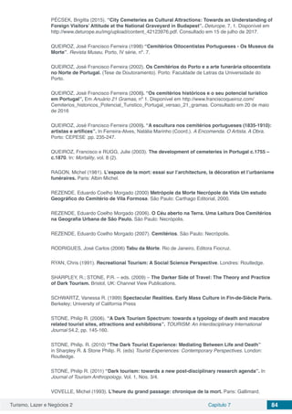 Turismo, Lazer e Negócios 2 Capítulo 7 84
PÉCSEK, Brigitta (2015). “City Cemeteries as Cultural Attractions: Towards an Understanding of
Foreign Visitors’ Attitude at the National Graveyard in Budapest”. Deturope, 7, 1. Disponível em
http://www.deturope.eu/img/upload/content_42123976.pdf. Consultado em 15 de julho de 2017.
QUEIROZ, José Francisco Ferreira (1998) “Cemitérios Oitocentistas Portugueses - Os Museus da
Morte”. Revista Museu. Porto, IV série, nº. 7.
QUEIROZ, José Francisco Ferreira (2002). Os Cemitérios do Porto e a arte funerária oitocentista
no Norte de Portugal. (Tese de Doutoramento). Porto: Faculdade de Letras da Universidade do
Porto.
QUEIROZ, José Francisco Ferreira (2008). “Os cemitérios históricos e o seu potencial turístico
em Portugal”, Em Anuário 21 Gramas, nº 1. Disponível em http://www.franciscoqueiroz.com/
Cemiterios_historicos_Potencial_Turistico_Portugal_versao_21_gramas. Consultado em 20 de maio
de 2016
QUEIROZ, José Francisco Ferreira (2009). “A escultura nos cemitérios portugueses (1835‐1910):
artistas e artífices”. In Ferreira‐Alves, Natália Marinho (Coord.). A Encomenda. O Artista. A Obra.
Porto: CEPESE .pp. 235‐247.
QUEIROZ, Francisco e RUGG, Julie (2003). The development of cemeteries in Portugal c.1755 –
c.1870. In: Mortality, vol. 8 (2).
RAGON, Michel (1981). L’espace de la mort: essai sur l’architecture, la décoration et l’urbanisme
funéraires. Paris: Albin Michel.
REZENDE, Eduardo Coelho Morgado (2000) Metrópole da Morte Necrópole da Vida Um estudo
Geográfico do Cemitério de Vila Formosa. São Paulo: Carthago Editorial, 2000.
REZENDE, Eduardo Coelho Morgado (2006). O Céu aberto na Terra. Uma Leitura Dos Cemitérios
na Geografia Urbana de São Paulo. São Paulo: Necrópolis.
REZENDE, Eduardo Coelho Morgado (2007). Cemitérios. São Paulo: Necrópolis.
RODRIGUES, José Carlos (2006) Tabu da Morte. Rio de Janeiro, Editora Fiocruz.
RYAN, Chris (1991). Recreational Tourism: A Social Science Perspective. Londres: Routledge.
SHARPLEY, R.; STONE, P.R. – eds. (2009) – The Darker Side of Travel: The Theory and Practice
of Dark Tourism. Bristol, UK: Channel View Publications.
SCHWARTZ, Vanessa R. (1999) Spectacular Realities. Early Mass Culture in Fin-de-Siècle Paris.
Berkeley; University of California Press
STONE, Philip R. (2006). “A Dark Tourism Spectrum: towards a typology of death and macabre
related tourist sites, attractions and exhibitions”. TOURISM: An Interdisciplinary International
Journal 54.2, pp. 145-160.
STONE, Philip. R. (2010) “The Dark Tourist Experience: Mediating Between Life and Death”
in Sharpley R. & Stone Philip. R. (eds) Tourist Experiences: Contemporary Perspectives. London:
Routledge.
STONE, Philip R. (2011) “Dark tourism: towards a new post-disciplinary research agenda”. In
Journal of Tourism Anthropology, Vol. 1, Nos. 3/4.
VOVELLE, Michel (1993). L’heure du grand passage: chronique de la mort. Paris: Gallimard.
 