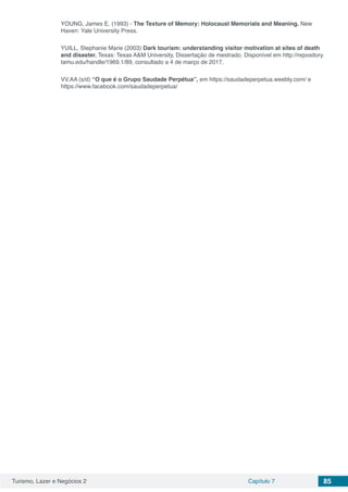 Turismo, Lazer e Negócios 2 Capítulo 7 85
YOUNG, James E. (1993) - The Texture of Memory: Holocaust Memorials and Meaning. New
Haven: Yale University Press.
YUILL, Stephanie Marie (2003) Dark tourism: understanding visitor motivation at sites of death
and disaster. Texas: Texas A&M University, Dissertação de mestrado. Disponível em http://repository.
tamu.edu/handle/1969.1/89, consultado a 4 de março de 2017.
VV.AA (s/d) “O que é o Grupo Saudade Perpétua”, em https://saudadeperpetua.weebly.com/ e
https://www.facebook.com/saudadeperpetua/
 
