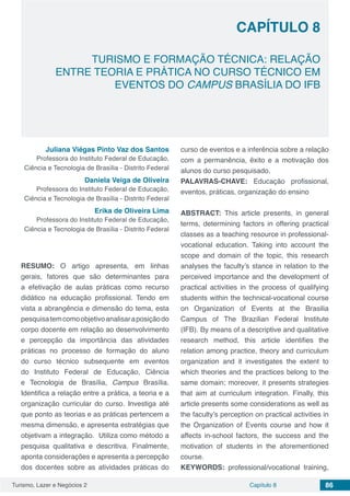 Turismo, Lazer e Negócios 2 Capítulo 8 86
TURISMO E FORMAÇÃO TÉCNICA: RELAÇÃO
ENTRE TEORIA E PRÁTICA NO CURSO TÉCNICO EM
EVENTOS DO CAMPUS BRASÍLIA DO IFB
CAPÍTULO 8
Juliana Viégas Pinto Vaz dos Santos
Professora do Instituto Federal de Educação,
Ciência e Tecnologia de Brasília - Distrito Federal
Daniela Veiga de Oliveira
Professora do Instituto Federal de Educação,
Ciência e Tecnologia de Brasília - Distrito Federal
Erika de Oliveira Lima
Professora do Instituto Federal de Educação,
Ciência e Tecnologia de Brasília - Distrito Federal
RESUMO: O artigo apresenta, em linhas
gerais, fatores que são determinantes para
a efetivação de aulas práticas como recurso
didático na educação profissional. Tendo em
vista a abrangência e dimensão do tema, esta
pesquisatemcomoobjetivoanalisaraposiçãodo
corpo docente em relação ao desenvolvimento
e percepção da importância das atividades
práticas no processo de formação do aluno
do curso técnico subsequente em eventos
do Instituto Federal de Educação, Ciência
e Tecnologia de Brasília, Campus Brasília.
Identifica a relação entre a prática, a teoria e a
organização curricular do curso. Investiga até
que ponto as teorias e as práticas pertencem a
mesma dimensão, e apresenta estratégias que
objetivam a integração. Utiliza como método a
pesquisa qualitativa e descritiva. Finalmente,
aponta considerações e apresenta a percepção
dos docentes sobre as atividades práticas do
curso de eventos e a inferência sobre a relação
com a permanência, êxito e a motivação dos
alunos do curso pesquisado.
PALAVRAS-CHAVE: Educação profissional,
eventos, práticas, organização do ensino
ABSTRACT: This article presents, in general
terms, determining factors in offering practical
classes as a teaching resource in professional-
vocational education. Taking into account the
scope and domain of the topic, this research
analyses the faculty’s stance in relation to the
perceived importance and the development of
practical activities in the process of qualifying
students within the technical-vocational course
on Organization of Events at the Brasilia
Campus of The Brazilian Federal Institute
(IFB). By means of a descriptive and qualitative
research method, this article identifies the
relation among practice, theory and curriculum
organization and it investigates the extent to
which theories and the practices belong to the
same domain; moreover, it presents strategies
that aim at curriculum integration. Finally, this
article presents some considerations as well as
the faculty’s perception on practical activities in
the Organization of Events course and how it
affects in-school factors, the success and the
motivation of students in the aforementioned
course.
KEYWORDS: professional/vocational training,
 